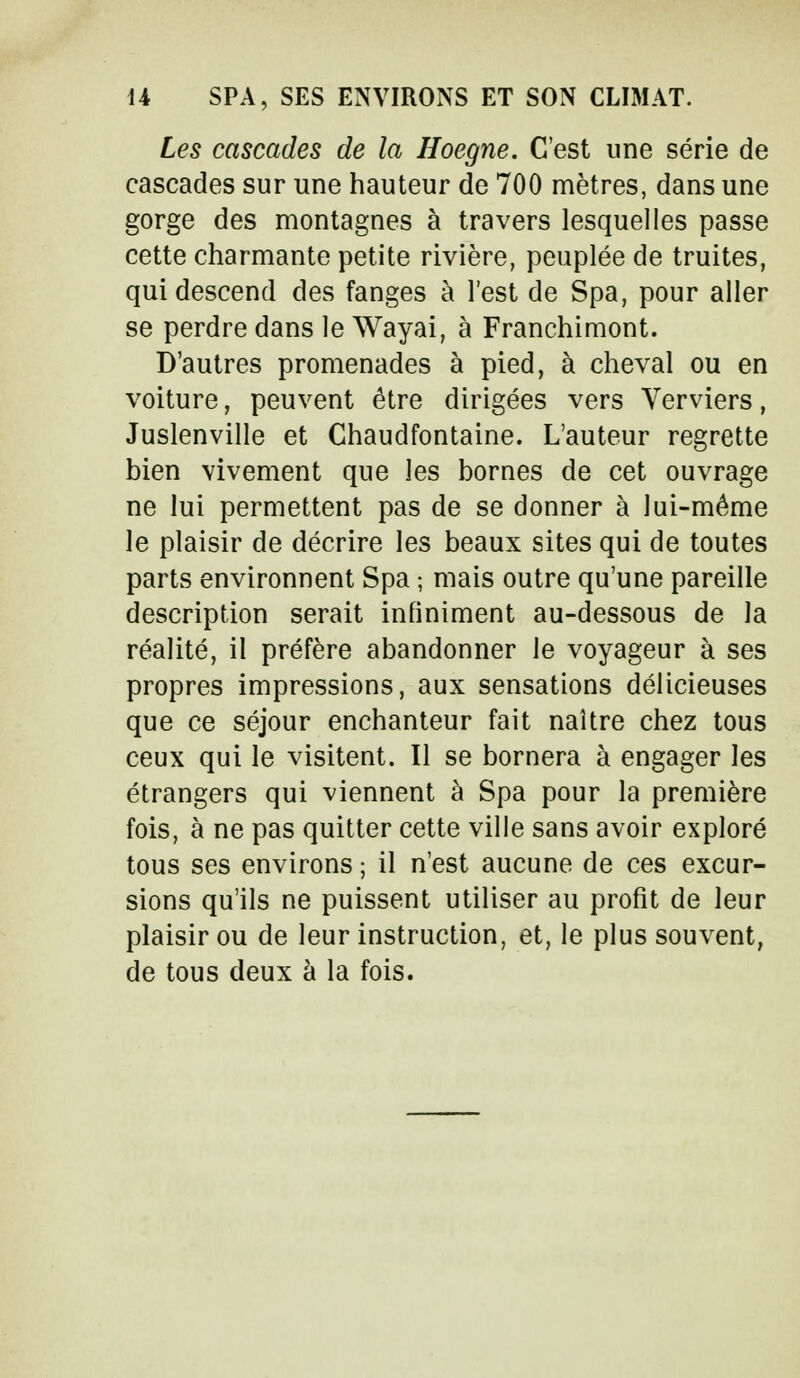U SPA, SES ENVIRONS ET SON CLIMAT. Les cascades de la Hoegne. C'est une série de cascades sur une hauteur de 700 mètres, dans une gorge des montagnes à travers lesquelles passe cette charmante petite rivière, peuplée de truites, qui descend des fanges à l'est de Spa, pour aller se perdre dans le Wayai, à Franchimont. D'autres promenades à pied, à cheval ou en voiture, peuvent être dirigées vers Verviers, Juslenville et Chaudfontaine. L'auteur regrette bien vivement que les bornes de cet ouvrage ne lui permettent pas de se donner à lui-même le plaisir de décrire les beaux sites qui de toutes parts environnent Spa ; mais outre qu'une pareille description serait infiniment au-dessous de la réalité, il préfère abandonner le voyageur à ses propres impressions, aux sensations délicieuses que ce séjour enchanteur fait naître chez tous ceux qui le visitent. Il se bornera à engager les étrangers qui viennent à Spa pour la première fois, à ne pas quitter cette ville sans avoir exploré tous ses environs ; il n'est aucune de ces excur- sions qu'ils ne puissent utiliser au profit de leur plaisir ou de leur instruction, et, le plus souvent, de tous deux à la fois.