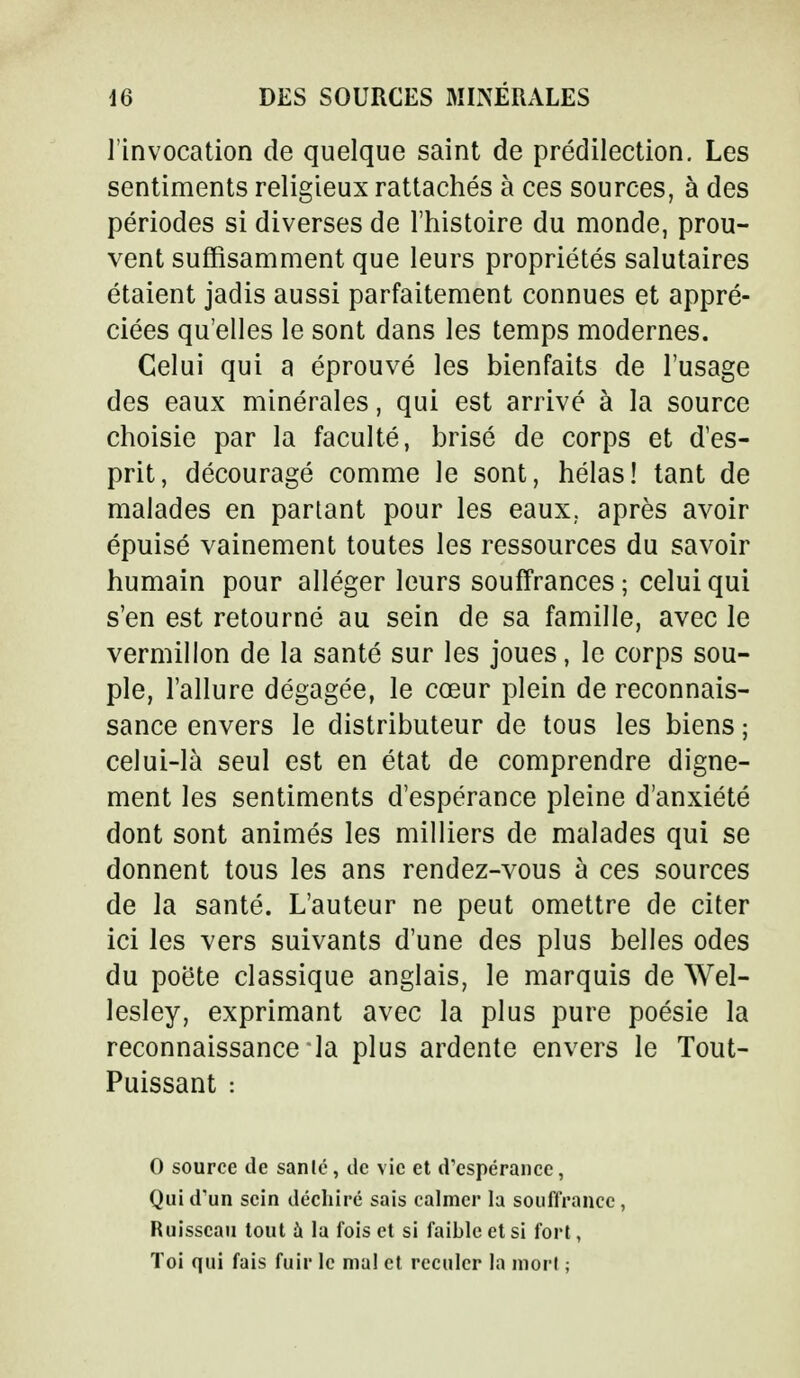 l'invocation de quelque saint de prédilection. Les sentiments religieux rattachés à ces sources, à des périodes si diverses de l'histoire du monde, prou- vent suffisamment que leurs propriétés salutaires étaient jadis aussi parfaitement connues et appré- ciées qu'elles le sont dans les temps modernes. Celui qui a éprouvé les bienfaits de l'usage des eaux minérales, qui est arrivé à la source choisie par la faculté, brisé de corps et d'es- prit, découragé comme le sont, hélas! tant de malades en partant pour les eaux, après avoir épuisé vainement toutes les ressources du savoir humain pour alléger leurs souffrances; celui qui s'en est retourné au sein de sa famille, avec le vermillon de la santé sur les joues, le corps sou- ple, l'allure dégagée, le cœur plein de reconnais- sance envers le distributeur de tous les biens ; celui-là seul est en état de comprendre digne- ment les sentiments d'espérance pleine d'anxiété dont sont animés les milliers de malades qui se donnent tous les ans rendez-vous à ces sources de la santé. L'auteur ne peut omettre de citer ici les vers suivants d'une des plus belles odes du poète classique anglais, le marquis de Wel- lesley, exprimant avec la plus pure poésie la reconnaissance la plus ardente envers le Tout- Puissant : O source de sanlé, de vie et d'espérance, Qui d'un sein déchiré sais calmer la souffrance , Ruisseau tout à la fois et si faible et si fort, Toi qui fais fuir le mal et reculer la mort ;