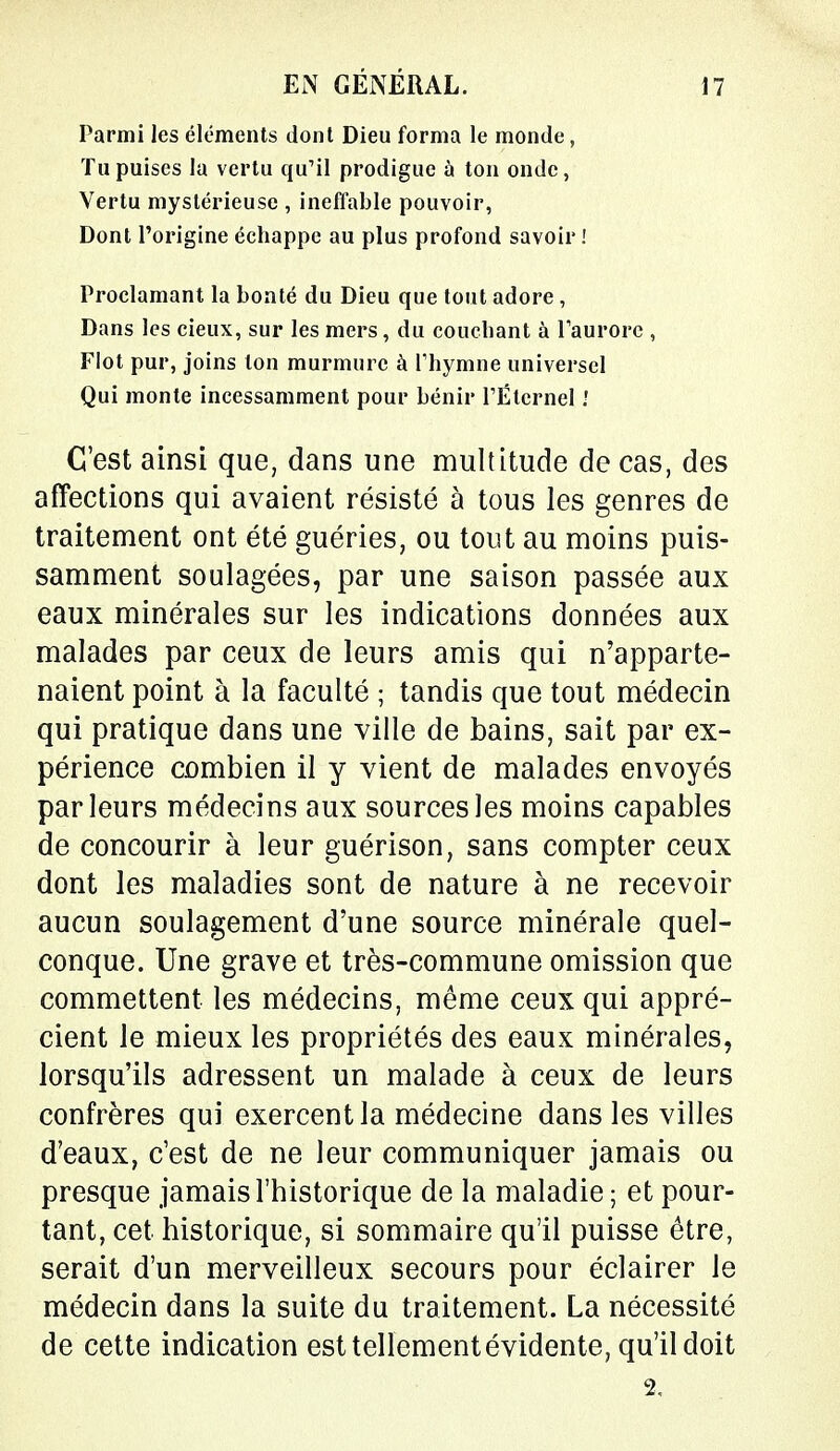 Parmi les éléments dont Dieu forma le monde, Tu puises la vertu qu'il prodigue à ton onde, Vertu mystérieuse , ineffable pouvoir, Dont l'origine échappe au plus profond savoir ! Proclamant la bonté du Dieu que tout adore, Dans les cieux, sur les mers, du couchant à l'aurore , Flot pur, joins ton murmure à l'hymne universel Qui monte incessamment pour bénir l'Éternel '. C'est ainsi que, dans une multitude de cas, des affections qui avaient résisté à tous les genres de traitement ont été guéries, ou tout au moins puis- samment soulagées, par une saison passée aux eaux minérales sur les indications données aux malades par ceux de leurs amis qui n'apparte- naient point à la faculté ; tandis que tout médecin qui pratique dans une ville de bains, sait par ex- périence combien il y vient de malades envoyés parleurs médecins aux sources les moins capables de concourir à leur guérison, sans compter ceux dont les maladies sont de nature à ne recevoir aucun soulagement d'une source minérale quel- conque. Une grave et très-commune omission que commettent les médecins, même ceux qui appré- cient le mieux les propriétés des eaux minérales, lorsqu'ils adressent un malade à ceux de leurs confrères qui exercent la médecine dans les villes d'eaux, c'est de ne leur communiquer jamais ou presque jamais l'historique de la maladie; et pour- tant, cet historique, si sommaire qu'il puisse être, serait d'un merveilleux secours pour éclairer le médecin dans la suite du traitement. La nécessité de cette indication esttellementévidente, qu'il doit