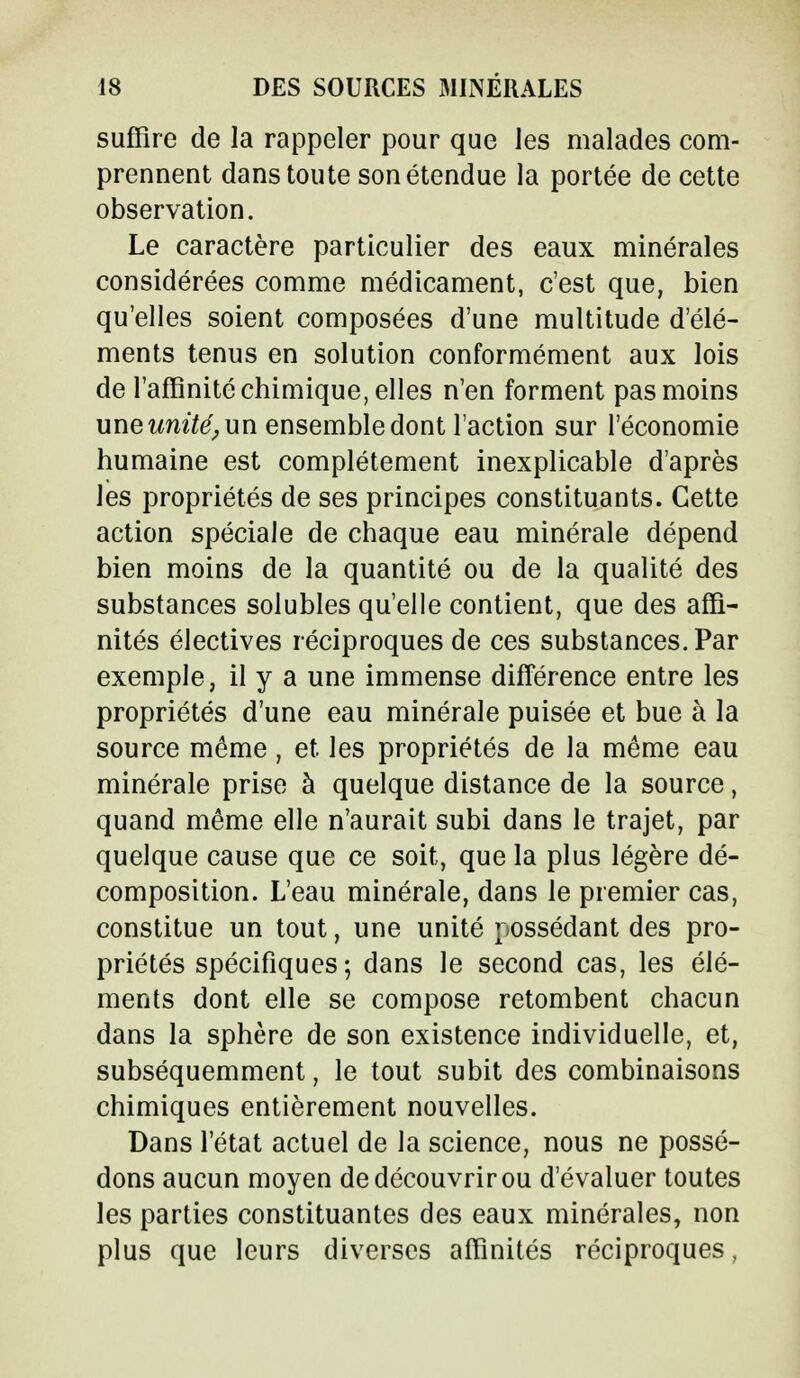 suffire de la rappeler pour que les malades com- prennent dans toute son étendue la portée de cette observation. Le caractère particulier des eaux minérales considérées comme médicament, c'est que, bien qu'elles soient composées d'une multitude d'élé- ments tenus en solution conformément aux lois de l'affinité chimique, elles n'en forment pas moins unewm^un ensemble dont l'action sur l'économie humaine est complètement inexplicable d'après les propriétés de ses principes constituants. Cette action spéciale de chaque eau minérale dépend bien moins de la quantité ou de la qualité des substances solubles qu'elle contient, que des affi- nités électives réciproques de ces substances. Par exemple, il y a une immense différence entre les propriétés d'une eau minérale puisée et bue à la source même, et les propriétés de la même eau minérale prise à quelque distance de la source, quand même elle n'aurait subi dans le trajet, par quelque cause que ce soit, que la plus légère dé- composition. L'eau minérale, dans le premier cas, constitue un tout, une unité possédant des pro- priétés spécifiques; dans le second cas, les élé- ments dont elle se compose retombent chacun dans la sphère de son existence individuelle, et, subséquemment, le tout subit des combinaisons chimiques entièrement nouvelles. Dans l'état actuel de la science, nous ne possé- dons aucun moyen de découvrir ou d'évaluer toutes les parties constituantes des eaux minérales, non plus que leurs diverses affinités réciproques,