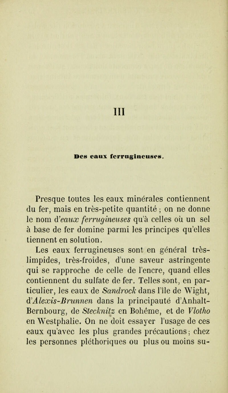 III Des eaux ferrugineuses. Presque toutes les eaux minérales contiennent du fer, mais en très-petite quantité ; on ne donne le nom d'eaux ferrugineuses qu'à celles où un sel à base de fer domine parmi les principes qu'elles tiennent en solution. Les eaux ferrugineuses sont en général très- limpides, très-froides, d'une saveur astringente qui se rapproche de celle de l'encre, quand elles contiennent du sulfate de fer. Telles sont, en par- ticulier, les eaux de Sandrock dans l'île de Wight, &Alexis-Brunnen dans la principauté d'Anhalt- Bernbourg, de Stecknitz en Bohême, et de Vlotho en Westphalie. On ne doit essayer l'usage de ces eaux qu'avec les plus grandes précautions; chez les personnes pléthoriques ou plus ou moins su-