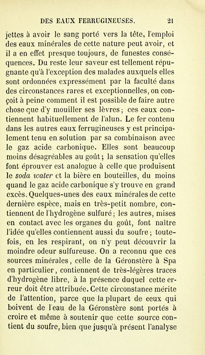 jettes à avoir le sang porté vers la tête, l'emploi des eaux minérales de cette nature peut avoir, et il a en effet presque toujours, de funestes consé- quences. Du reste leur saveur est tellement répu- gnante qu'à l'exception des malades auxquels elles sont ordonnées expressément par la faculté dans des circonstances rares et exceptionnelles, on con- çoit à peine comment il est possible de faire autre chose que d'y mouiller ses lèvres ; ces eaux con- tiennent habituellement de l'alun. Le fer contenu dans les autres eaux ferrugineuses y est principa- lement tenu en solution par sa combinaison avec le gaz acide carbonique. Elles sont beaucoup moins désagréables au goût; la sensation qu'elles font éprouver est analogue à celle que produisent le soda water et la bière en bouteilles, du moins quand le gaz acide carbonique s'y trouve en grand excès. Quelques-unes des eaux minérales de cette dernière espèce, mais en très-petit nombre, con- tiennent de l'hydrogène sulfuré; les autres, mises en contact avec les organes du goût, font naître l'idée qu'elles contiennent aussi du soufre ; toute- fois, en les respirant, on n'y peut découvrir la moindre odeur sulfureuse. On a reconnu que ces sources minérales, celle de la Géronstère à Spa en particulier, contiennent de très-légères traces d'hydrogène libre, à la présence duquel cette er- reur doit être attribuée. Cette circonstance mérite de l'attention, parce que la plupart de ceux qui boivent de 1 eau de la Géronstère sont portés à croire et même à soutenir que cette source con- tient du soufre, bien que jusqu'à présent l'analyse