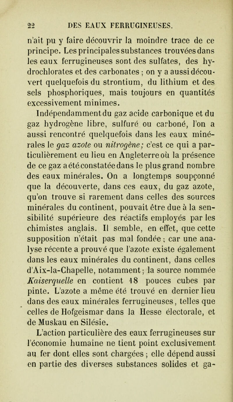 n'ait pu y faire découvrir la moindre trace de ce principe. Les principales substances trouvées dans les eaux ferrugineuses sont des sulfates, des hy- drochlorates et des carbonates ; on y a aussi décou- vert quelquefois du strontium, du lithium et des sels phosphoriques, mais toujours en quantités excessivement minimes. Indépendammentdu gaz acide carbonique et du gaz hydrogène libre, sulfuré ou carboné, l'on a aussi rencontré quelquefois dans les eaux miné- rales le gaz azote ou nitrogène; c'est ce qui a par- ticulièrement eu lieu en Angleterre où la présence de ce gaz a été constatée dans le plus grand nombre des eaux minérales. On a longtemps soupçonné que la découverte, dans ces eaux, du gaz azote, qu'on trouve si rarement dans celles des sources minérales du continent, pouvait être due à la sen- sibilité supérieure des réactifs employés par les chimistes anglais. Il semble, en effet, que cette supposition n'était pas mal fondée ; car une ana- lyse récente a prouvé que l'azote existe également dans les eaux minérales du continent, dans celles d'Aix-la-Chapelle, notamment; la source nommée Kaiserquelle en contient 18 pouces cubes par pinte. L'azote a même été trouvé en dernier lieu dans des eaux minérales ferrugineuses, telles que celles de Hofgeismar dans la Hesse électorale, et de Muskau en Silésie. L'action particulière des eaux ferrugineuses sur l'économie humaine ne tient point exclusivement au fer dont elles sont chargées ; elle dépend aussi en partie des diverses substances solides et ga-