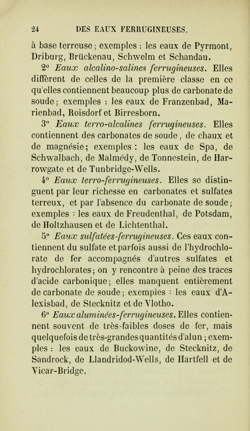 à base terreuse ; exemples : les eaux de Pyrmont, Driburg, Briickenau, Schwelm et Schandau. 2° Eaux alcalino-salines ferrugineuses. Elles diffèrent de celles de la première classe en ce qu'elles contiennent beaucoup plus de carbonate de soude; exemples : les eaux de Franzenbad, Ma- rienbad, Roisdorf et Birresborn. 3° Eaux terro-alcalines ferrugineuses. Elles contiennent des carbonates de soude . de chaux et de magnésie; exemples: les eaux de Spa, de Schwalbach, de Malmédy, de Tonnestein, de Har- rowgate et de Tunbridge-Wells. 4° Eaux terro-ferrugineuses. Elles se distin- guent par leur richesse en carbonates et sulfates terreux, et par l'absence du carbonate de soude; exemples : les eaux de Freudenthal, de Potsdam, de Holtzhausen et de Lichtenthal. 5° Eaux sulfatées-ferrugineuses. Ces eaux con- tiennent du sulfate et par fois aussi de l'hydrochlo- rate de fer accompagnés d'autres sulfates et hydrochlorates; on y rencontre à peine des traces d'acide carbonique; elles manquent entièrement de carbonate de soude ; exemples : les eaux d'A- lexisbad, de Stecknitz et de Vlotho. 6° Eauxaluminées-ferrugineuses. Elles contien- nent souvent de très-faibles doses de fer, mais quelquefois de très-grandesquantités d'alun ; exem- ples : les eaux de Buckowine, de Stecknitz, de Sandrock, de LIandridod-Wells, de Hartfell et de Vicar-Bridge.