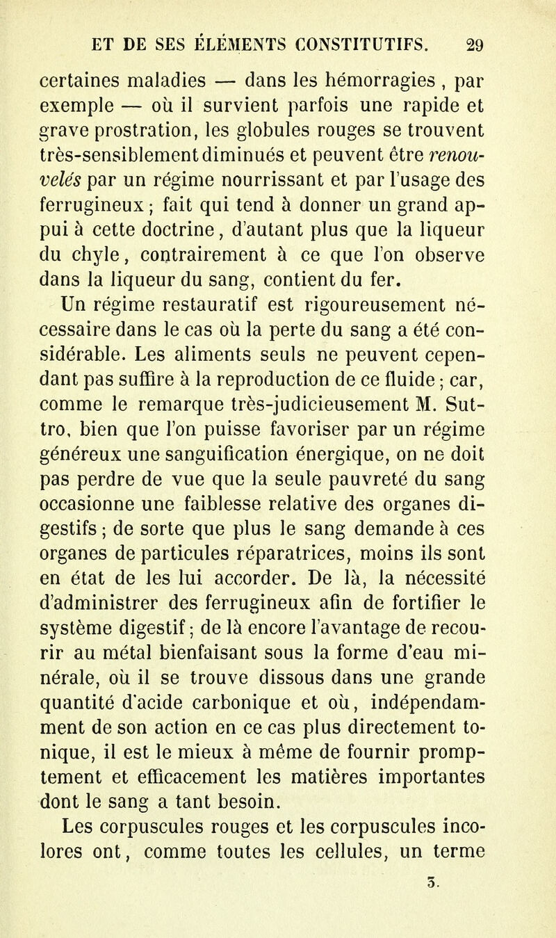 certaines maladies — dans les hémorragies , par exemple — où il survient parfois une rapide et grave prostration, les globules rouges se trouvent très-sensiblement diminués et peuvent être renou- velés par un régime nourrissant et par l'usage des ferrugineux ; fait qui tend à donner un grand ap- pui à cette doctrine, d'autant plus que la liqueur du chyle, contrairement à ce que l'on observe dans la liqueur du sang, contient du fer. Un régime restauratif est rigoureusement né- cessaire dans le cas où la perte du sang a été con- sidérable. Les aliments seuls ne peuvent cepen- dant pas suffire à la reproduction de ce fluide ; car, comme le remarque très-judicieusement M. Sut- tro, bien que l'on puisse favoriser par un régime généreux une sanguification énergique, on ne doit pas perdre de vue que la seule pauvreté du sang occasionne une faiblesse relative des organes di- gestifs ; de sorte que plus le sang demande à ces organes de particules réparatrices, moins ils sont en état de les lui accorder. De là, la nécessité d'administrer des ferrugineux afin de fortifier le système digestif ; de là encore l'avantage de recou- rir au métal bienfaisant sous la forme d'eau mi- nérale, où il se trouve dissous dans une grande quantité d'acide carbonique et où, indépendam- ment de son action en ce cas plus directement to- nique, il est le mieux à même de fournir promp- tement et efficacement les matières importantes dont le sang a tant besoin. Les corpuscules rouges et les corpuscules inco- lores ont, comme toutes les cellules, un terme 5.