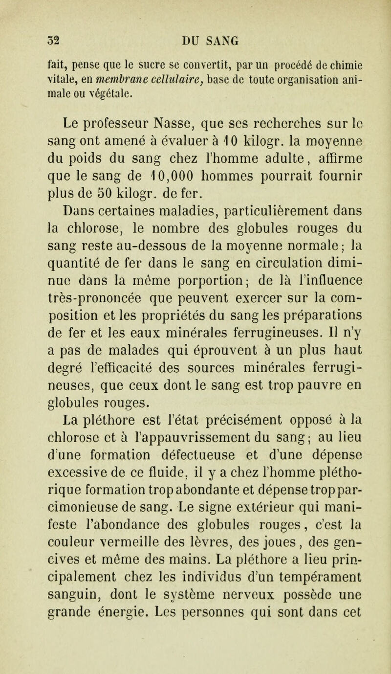 fait, pense que le sucre se convertit, par un procédé de chimie vitale, en membrane cellulaire, base de toute organisation ani- male ou végétale. Le professeur Nasse, que ses recherches sur le sang ont amené à évaluer à 10 kilogr. la moyenne du poids du sang chez l'homme adulte, affirme que le sang de 10,000 hommes pourrait fournir plus de 50 kilogr. de fer. Dans certaines maladies, particulièrement dans la chlorose, le nombre des globules rouges du sang reste au-dessous de la moyenne normale ; la quantité de fer dans le sang en circulation dimi- nue dans la même porportion; de là l'influence très-prononcée que peuvent exercer sur la com- position et les propriétés du sang les préparations de fer et les eaux minérales ferrugineuses. Il n'y a pas de malades qui éprouvent à un plus haut degré l'efficacité des sources minérales ferrugi- neuses, que ceux dont le sang est trop pauvre en globules rouges. La pléthore est l'état précisément opposé à la chlorose et à l'appauvrissement du sang; au lieu d'une formation défectueuse et d'une dépense excessive de ce fluide, il y a chez l'homme plétho- rique formation trop abondante et dépense trop par- cimonieuse de sang. Le signe extérieur qui mani- feste l'abondance des globules rouges, c'est la couleur vermeille des lèvres, des joues, des gen- cives et même des mains. La pléthore a lieu prin- cipalement chez les individus d'un tempérament sanguin, dont le système nerveux possède une grande énergie. Les personnes qui sont dans cet