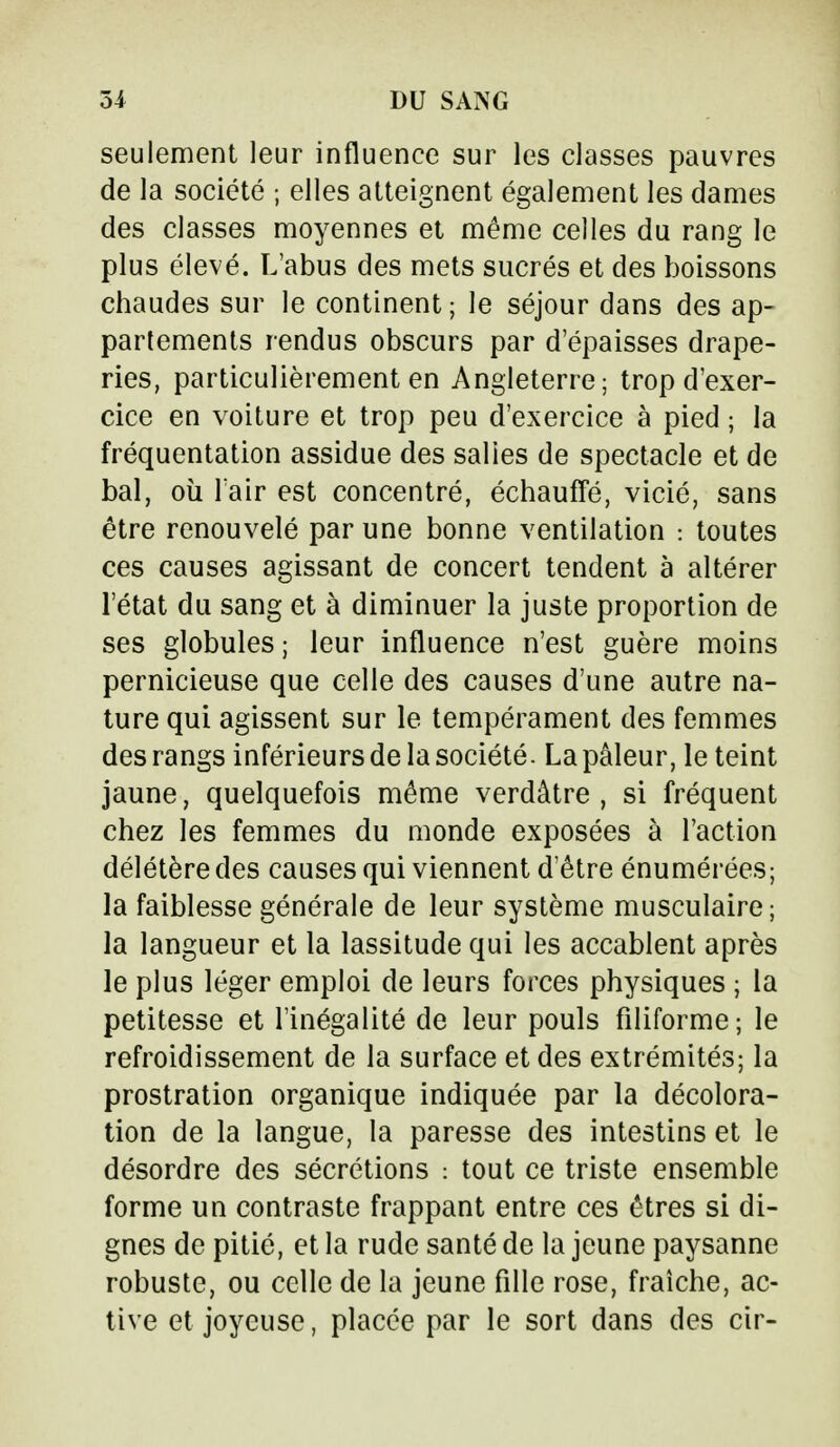seulement leur influence sur les classes pauvres de la société ; elles atteignent également les dames des classes moyennes et même celles du rang le plus élevé. L'abus des mets sucrés et des boissons chaudes sur le continent; le séjour dans des ap- partements rendus obscurs par d'épaisses drape- ries, particulièrement en Angleterre; trop d'exer- cice en voiture et trop peu d'exercice à pied ; la fréquentation assidue des salies de spectacle et de bal, où l'air est concentré, échauffé, vicié, sans être renouvelé par une bonne ventilation : toutes ces causes agissant de concert tendent à altérer l'état du sang et à diminuer la juste proportion de ses globules; leur influence n'est guère moins pernicieuse que celle des causes d'une autre na- ture qui agissent sur le tempérament des femmes des rangs inférieurs de la société. La pâleur, le teint jaune, quelquefois même verdâtre , si fréquent chez les femmes du monde exposées à l'action délétère des causes qui viennent d'être énumérées; la faiblesse générale de leur système musculaire; la langueur et la lassitude qui les accablent après le plus léger emploi de leurs forces physiques ; la petitesse et l'inégalité de leur pouls filiforme; le refroidissement de la surface et des extrémités; la prostration organique indiquée par la décolora- tion de la langue, la paresse des intestins et le désordre des sécrétions : tout ce triste ensemble forme un contraste frappant entre ces êtres si di- gnes de pitié, et la rude santé de la jeune paysanne robuste, ou celle de la jeune fille rose, fraîche, ac- tive et joyeuse, placée par le sort dans des cir-