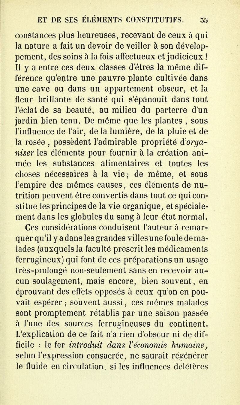 constances plus heureuses, recevant de ceux à qui la nature a fait un devoir de veiller à son dévelop- pement, des soins à la fois affectueux et judicieux ! Il y a entre ces deux classes d'êtres la même dif- férence qu'entre une pauvre plante cultivée dans une cave ou dans un appartement obscur, et la fleur brillante de santé qui s'épanouit dans tout l'éclat de sa beauté, au milieu du parterre d'un jardin bien tenu. De même que les plantes , sous l'influence de l'air, de la lumière, de la pluie et de la rosée , possèdent l'admirable propriété d'orga- nisé?* les éléments pour fournir à la création ani- mée les substances alimentaires et toutes les choses nécessaires à la vie; de même, et sous l'empire des mêmes causes, ces éléments de nu- trition peuvent être convertis dans tout ce qui con- stitue les principes de la vie organique, et spéciale- ment dans les globules du sang à leur état normal. Ces considérations conduisent l'auteur à remar- quer qu'il y adans les grandes villes une foule de ma- lades (auxquels la faculté prescrit les médicaments ferrugineux) qui font de ces préparations un usage très-prolongé non-seulement sans en recevoir au- cun soulagement, mais encore, bien souvent, en éprouvant des effets opposés à ceux qu'on en pou- vait espérer ; souvent aussi, ces mêmes malades sont promptement rétablis par une saison passée à l'une des sources ferrugineuses du continent. L'explication de ce fait n'a rien d'obscur ni de dif- ficile : le fer introduit dans l'économie humaine, selon l'expression consacrée, ne saurait régénérer le fluide en circulation, si les influences délétères
