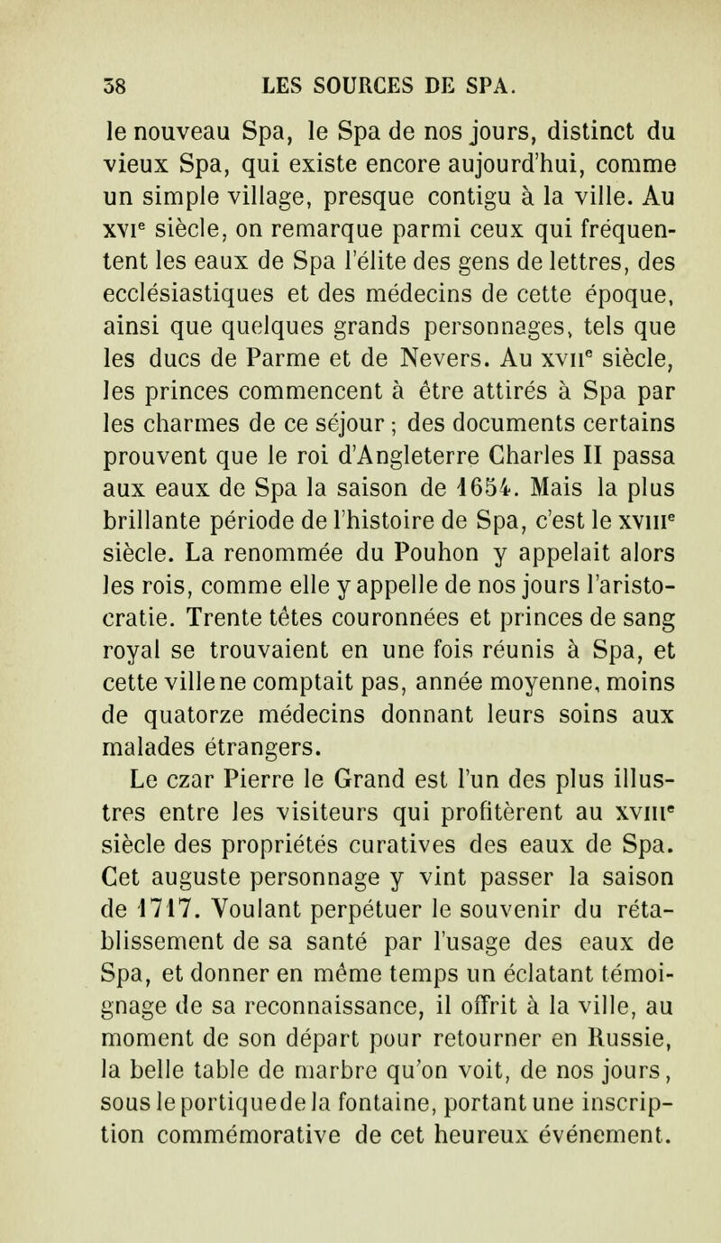 le nouveau Spa, le Spa de nos jours, distinct du vieux Spa, qui existe encore aujourd'hui, comme un simple village, presque contigu à la ville. Au xvie siècle, on remarque parmi ceux qui fréquen- tent les eaux de Spa l'élite des gens de lettres, des ecclésiastiques et des médecins de cette époque, ainsi que quelques grands personnages, tels que les ducs de Parme et de Nevers. Au xvne siècle, les princes commencent à être attirés à Spa par les charmes de ce séjour ; des documents certains prouvent que le roi d'Angleterre Charles II passa aux eaux de Spa la saison de 4654. Mais la plus brillante période de l'histoire de Spa, c'est le xvnr3 siècle. La renommée du Pouhon y appelait alors les rois, comme elle y appelle de nos jours l'aristo- cratie. Trente têtes couronnées et princes de sang royal se trouvaient en une fois réunis à Spa, et cette ville ne comptait pas, année moyenne, moins de quatorze médecins donnant leurs soins aux malades étrangers. Le czar Pierre le Grand est l'un des plus illus- tres entre les visiteurs qui profitèrent au xvme siècle des propriétés curatives des eaux de Spa. Cet auguste personnage y vint passer la saison de 1717. Voulant perpétuer le souvenir du réta- blissement de sa santé par l'usage des eaux de Spa, et donner en même temps un éclatant témoi- gnage de sa reconnaissance, il offrit à la ville, au moment de son départ pour retourner en Russie, la belle table de marbre qu'on voit, de nos jours, sous le portiquede la fontaine, portant une inscrip- tion commémorative de cet heureux événement.