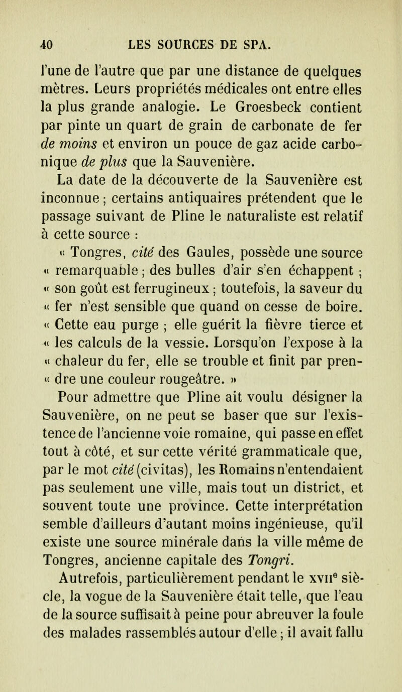 J'une de l'autre que par une distance de quelques mètres. Leurs propriétés médicales ont entre elles la plus grande analogie. Le Groesbeck contient par pinte un quart de grain de carbonate de fer de moins et environ un pouce de gaz acide carbo- nique de plus que la Sauvenière. La date de la découverte de la Sauvenière est inconnue ; certains antiquaires prétendent que le passage suivant de Pline le naturaliste est relatif à cette source : « Tongres, cité des Gaules, possède une source « remarquable ; des bulles d'air s'en échappent ; « son goût est ferrugineux ; toutefois, la saveur du » fer n'est sensible que quand on cesse de boire, «t Cette eau purge ; elle guérit la fièvre tierce et « les calculs de la vessie. Lorsqu'on l'expose à la « chaleur du fer, elle se trouble et finit par pren- « dre une couleur rougeâtre. » Pour admettre que Pline ait voulu désigner la Sauvenière, on ne peut se baser que sur l'exis- tence de l'ancienne voie romaine, qui passe en effet tout à côté, et sur cette vérité grammaticale que, parle mot cité (civitas), les Romains n'entendaient pas seulement une ville, mais tout un district, et souvent toute une province. Cette interprétation semble d'ailleurs d'autant moins ingénieuse, qu'il existe une source minérale dans la ville même de Tongres, ancienne capitale des Tongri. Autrefois, particulièrement pendant le xvne siè- cle, la vogue de la Sauvenière était telle, que l'eau de la source suffisait à peine pour abreuver la foule des malades rassemblés autour d'elle ; il avait fallu