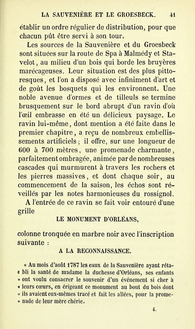 établir un ordre régulier de distribution, pour que chacun pût être servi à son tour. Les sources de la Sauvenière et du Groesbeck sont situées sur la route de Spa à Malmédy et Sta- velot, au milieu d'un bois qui borde les bruyères marécageuses. Leur situation est des plus pitto- resques, et l'on a disposé avec infiniment d'art et de goût les bosquets qui les environnent. Une noble avenue d'ormes et de tilleuls se termine brusquement sur le bord abrupt d'un ravin d'où l'œil embrasse en été un délicieux paysage. Le ravin lui-même, dont mention a été faite dans le premier chapitre, a reçu de nombreux embellis- sements artificiels ; il offre, sur une longueur de 600 à 700 mètres, une promenade charmante, parfaitement ombragée, animée par de nombreuses cascades qui murmurent à travers les rochers et les pierres massives, et dont chaque soir, au commencement de la saison, les échos sont ré- veillés par les notes harmonieuses du rossignol. A l'entrée de ce ravin se fait voir entouré d'une grille LE MONUMENT D'ORLÉANS, colonne tronquée en marbre noir avec l'inscription suivante : A LA RECONNAISSANCE. « Au mois d'août 1787 les eaux de la Sauvenière ayant réta- « bîi la santé de madame la duchesse d'Orléans, ses enfants « ont \oulu consacrer le souvenir d'un événement si cher à « leurs cœurs, en érigeant ce monument au bout du bois dont « ils avaient eux-mêmes tracé et fait les allées, pour la prome- « nade de leur mère chérie. 4.