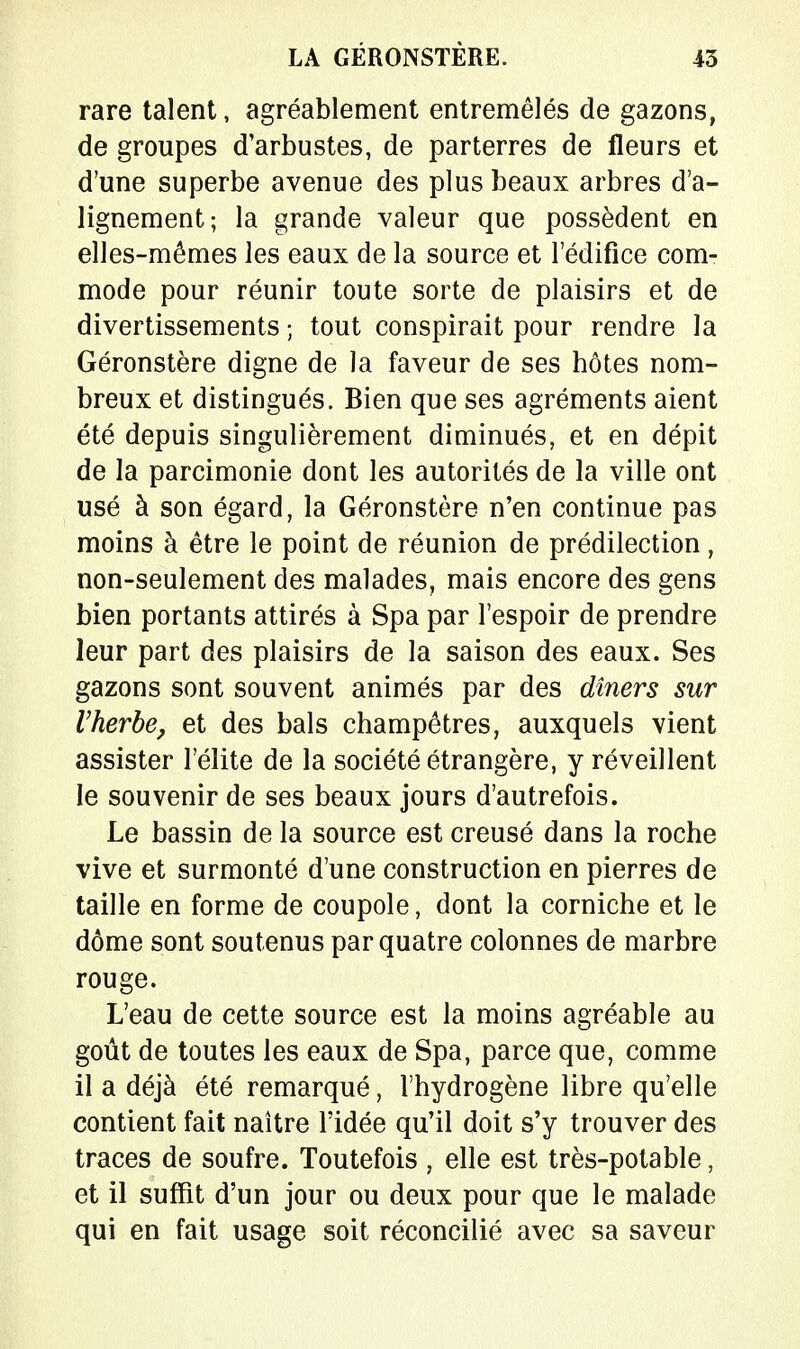 LA GÉRONSTÈRE. 45 rare talent, agréablement entremêlés de gazons, de groupes d'arbustes, de parterres de fleurs et d'une superbe avenue des plus beaux arbres d'a- lignement; la grande valeur que possèdent en elles-mêmes les eaux de la source et l'édifice com- mode pour réunir toute sorte de plaisirs et de divertissements ; tout conspirait pour rendre la Géronstère digne de la faveur de ses hôtes nom- breux et distingués. Bien que ses agréments aient été depuis singulièrement diminués, et en dépit de la parcimonie dont les autorités de la ville ont usé à son égard, la Géronstère n'en continue pas moins à être le point de réunion de prédilection, non-seulement des malades, mais encore des gens bien portants attirés à Spa par l'espoir de prendre leur part des plaisirs de la saison des eaux. Ses gazons sont souvent animés par des dîners sur Vherbe, et des bals champêtres, auxquels vient assister l'élite de la société étrangère, y réveillent le souvenir de ses beaux jours d'autrefois. Le bassin de la source est creusé dans la roche vive et surmonté d'une construction en pierres de taille en forme de coupole, dont la corniche et le dôme sont soutenus par quatre colonnes de marbre rouge. L'eau de cette source est la moins agréable au goût de toutes les eaux de Spa, parce que, comme il a déjà été remarqué, l'hydrogène libre qu'elle contient fait naître l'idée qu'il doit s'y trouver des traces de soufre. Toutefois , elle est très-potable, et il suffit d'un jour ou deux pour que le malade qui en fait usage soit réconcilié avec sa saveur