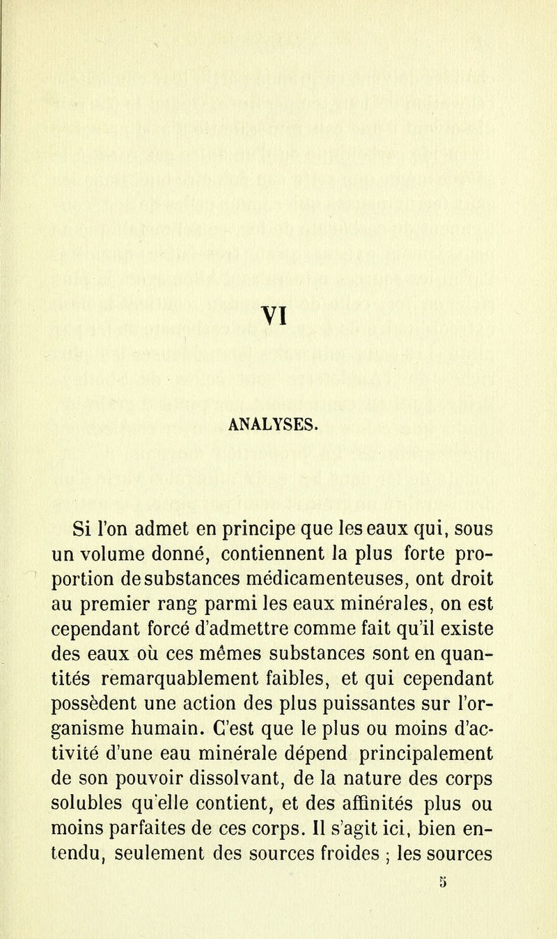 VI ANALYSES. Si l'on admet en principe que les eaux qui, sous un volume donné, contiennent la plus forte pro- portion de substances médicamenteuses, ont droit au premier rang parmi les eaux minérales, on est cependant forcé d'admettre comme fait qu'il existe des eaux où ces mêmes substances sont en quan- tités remarquablement faibles, et qui cependant possèdent une action des plus puissantes sur l'or- ganisme humain. C'est que le plus ou moins d'ac- tivité d'une eau minérale dépend principalement de son pouvoir dissolvant, de la nature des corps solubles qu'elle contient, et des affinités plus ou moins parfaites de ces corps. Il s'agit ici, bien en- tendu, seulement des sources froides ; les sources