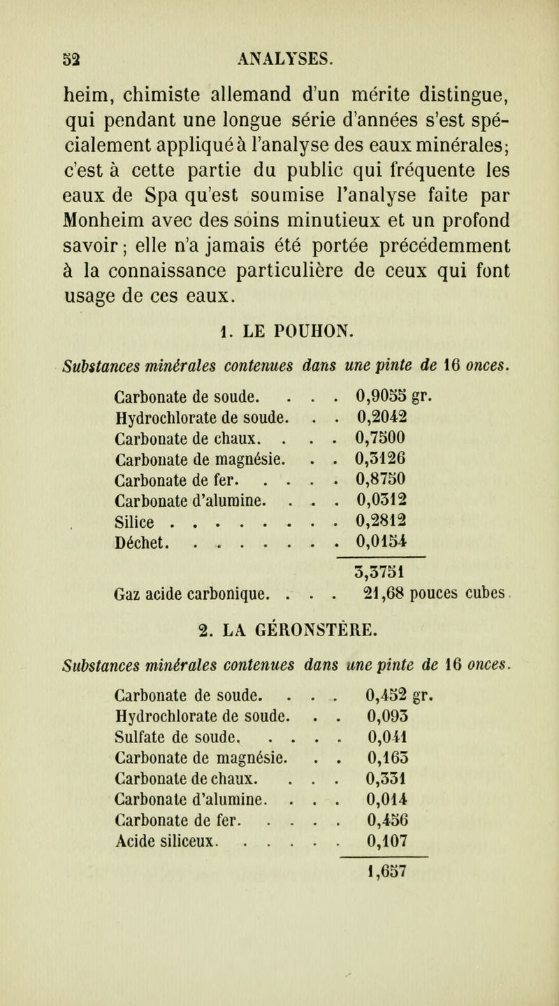heim, chimiste allemand d'un mérite distingue, qui pendant une longue série d'années s'est spé- cialement appliqué à l'analyse des eaux minérales; c'est à cette partie du public qui fréquente les eaux de Spa qu'est soumise l'analyse faite par Monheim avec des soins minutieux et un profond savoir ; elle n'a jamais été portée précédemment à la connaissance particulière de ceux qui font usage de ces eaux. Substances minérales contenues dans une pinte de 16 onces. Carbonate de soude. . . . 0,9055 gr. Hydrochlorate de soude. . . 0,2012 Carbonate de chaux. . . . 0,7500 Carbonate de magnésie. . . 0,3126 Carbonate de fer 0,8750 Carbonate d'alumine. . . . 0,0312 Silice 0,2812 Déchet 0,0154 Gaz acide carbonique. ... 21,68 pouces cubes Substances minérales contenues dans une pinte de 16 onces. Carbonate de soude. . . . 0,452 gr. Hydrochlorate de soude. . . 0,093 1. LE POUHON. 3,3751 2. LA GÉRONSTÉRE. Sulfate de soude. Carbonate de magnésie. Carbonate de chaux. Carbonate d'alumine. Carbonate de fer. Acide siliceux. . . 0,041 0,163 0,331 0,014 0,456 0,107 1,657