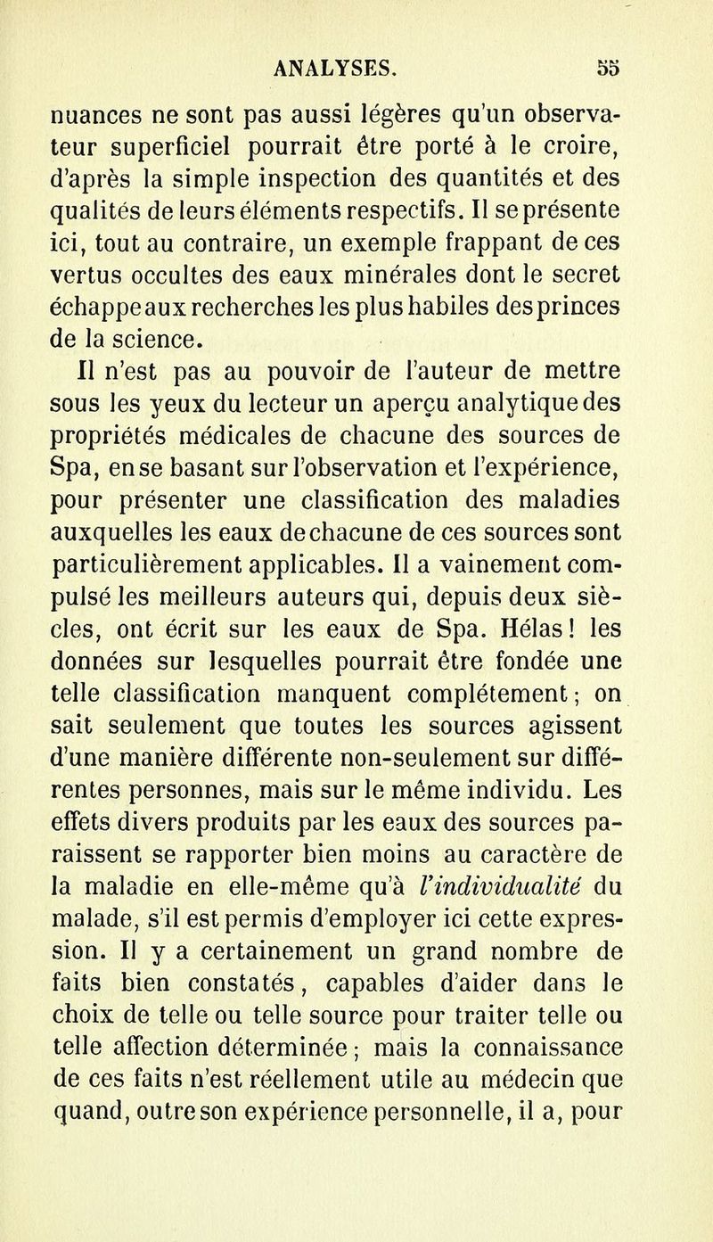 nuances ne sont pas aussi légères qu'un observa- teur superficiel pourrait être porté à le croire, d'après la simple inspection des quantités et des qualités de leurs éléments respectifs. Il se présente ici, tout au contraire, un exemple frappant de ces vertus occultes des eaux minérales dont le secret échappe aux recherches les plus habiles des princes de la science. Il n'est pas au pouvoir de l'auteur de mettre sous les yeux du lecteur un aperçu analytique des propriétés médicales de chacune des sources de Spa, en se basant sur l'observation et l'expérience, pour présenter une classification des maladies auxquelles les eaux de chacune de ces sources sont particulièrement applicables. Il a vainement com- pulsé les meilleurs auteurs qui, depuis deux siè- cles, ont écrit sur les eaux de Spa. Hélas! les données sur lesquelles pourrait être fondée une telle classification manquent complètement ; on sait seulement que toutes les sources agissent d'une manière différente non-seulement sur diffé- rentes personnes, mais sur le même individu. Les effets divers produits par les eaux des sources pa- raissent se rapporter bien moins au caractère de la maladie en elle-même qu'à l'individualité du malade, s'il est permis d'employer ici cette expres- sion. Il y a certainement un grand nombre de faits bien constatés, capables d'aider dans le choix de telle ou telle source pour traiter telle ou telle affection déterminée ; mais la connaissance de ces faits n'est réellement utile au médecin que quand, outre son expérience personnelle, il a, pour