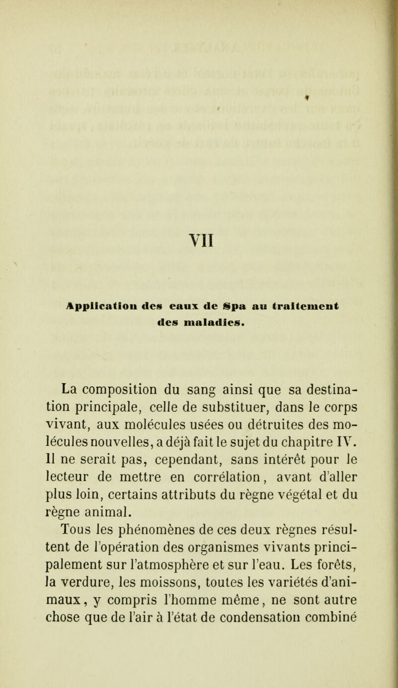 VII Application des eaux de Spa au traitement des maladies. La composition du sang ainsi que sa destina- tion principale, celle de substituer, dans le corps vivant, aux molécules usées ou détruites des mo- lécules nouvelles, a déjà fait le sujet du chapitre IV. 11 ne serait pas, cependant, sans intérêt pour le lecteur de mettre en corrélation, avant d'aller plus loin, certains attributs du règne végétal et du règne animal. Tous les phénomènes de ces deux règnes résul- tent de l'opération des organismes vivants princi- palement sur l'atmosphère et sur l'eau. Les forêts, la verdure, les moissons, toutes les variétés d'ani- maux, y compris l'homme même, ne sont autre chose que de l'air à l'état de condensation combiné
