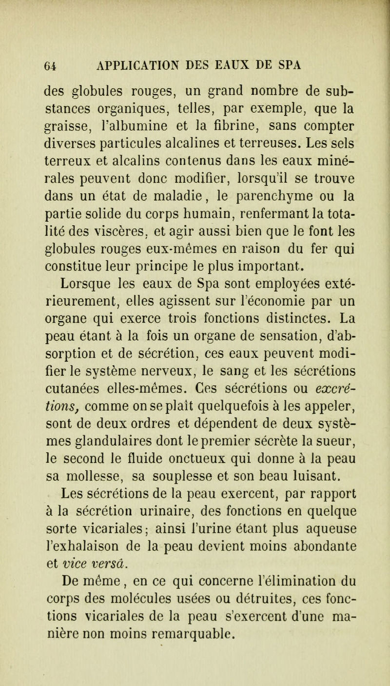 des globules rouges, un grand nombre de sub- stances organiques, telles, par exemple, que la graisse, l'albumine et la fibrine, sans compter diverses particules alcalines et terreuses. Les sels terreux et alcalins contenus dans les eaux miné- rales peuvent donc modifier, lorsqu'il se trouve dans un état de maladie, le parenchyme ou la partie solide du corps humain, renfermant la tota- lité des viscères, et agir aussi bien que le font les globules rouges eux-mêmes en raison du fer qui constitue leur principe le plus important. Lorsque les eaux de Spa sont employées exté- rieurement, elles agissent sur l'économie par un organe qui exerce trois fonctions distinctes. La peau étant à la fois un organe de sensation, d'ab- sorption et de sécrétion, ces eaux peuvent modi- fier le système nerveux, le sang et les sécrétions cutanées elles-mêmes. Ces sécrétions ou excré- tions, comme on se plaît quelquefois à les appeler, sont de deux ordres et dépendent de deux systè- mes glandulaires dont le premier sécrète la sueur, le second le fluide onctueux qui donne à la peau sa mollesse, sa souplesse et son beau luisant. Les sécrétions de la peau exercent, par rapport à la sécrétion urinaire, des fonctions en quelque sorte vicariales ; ainsi l'urine étant plus aqueuse l'exhalaison de la peau devient moins abondante et vice versa. De même, en ce qui concerne l'élimination du corps des molécules usées ou détruites, ces fonc- tions vicariales de la peau s'exercent d'une ma- nière non moins remarquable.