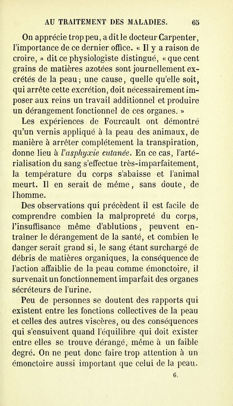 On apprécie trop peu, a dit le docteur Carpenter, l'importance de ce dernier office. » Il y a raison de croire, » dit ce physiologiste distingué, « que cent grains de matières azotées sont journellement ex- crétés de la peau; une cause, quelle qu'elle soit, qui arrête cette excrétion, doit nécessairement im- poser aux reins un travail additionnel et produire un dérangement fonctionnel de ces organes. » Les expériences de Fourcault ont démontré qu'un vernis appliqué à la peau des animaux, de manière à arrêter complètement la transpiration, donne lieu à Vasphyxie cutanée. En ce cas, l'arté- rialisation du sang s'effectue très-imparfaitement, la température du corps s'abaisse et l'animal meurt. Il en serait de même, sans doute, de l'homme. Des observations qui précèdent il est facile de comprendre combien la malpropreté du corps, l'insuffisance même d'ablutions, peuvent en- traîner le dérangement de la santé f et combien le danger serait grand si, le sang étant surchargé de débris de matières organiques, la conséquence de l'action affaiblie de la peau comme émonctoire, il survenait un fonctionnement imparfait des organes sécréteurs de l'urine. Peu de personnes se doutent des rapports qui existent entre les fonctions collectives de la peau et celles des autres viscères, ou des conséquences qui s'ensuivent quand l'équilibre qui doit exister entre elles se trouve dérangé, même à un faible degré. On ne peut donc faire trop attention à un émonctoire aussi important que celui de la peau. G.