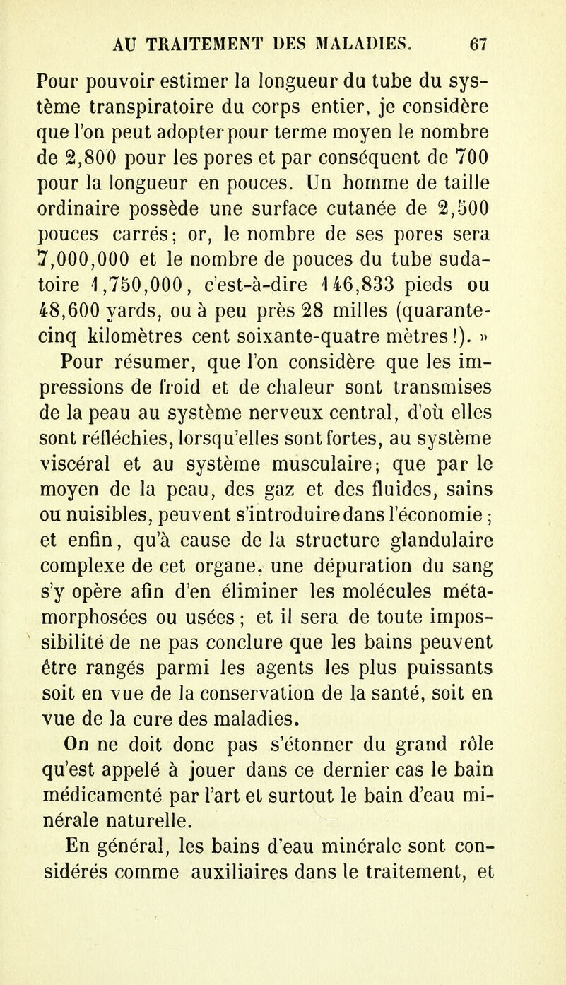 Pour pouvoir estimer la longueur du tube du sys- tème transpiratoire du corps entier, je considère que l'on peut adopter pour terme moyen le nombre de 2,800 pour les pores et par conséquent de 700 pour la longueur en pouces. Un homme de taille ordinaire possède une surface cutanée de 2,500 pouces carrés; or, le nombre de ses pores sera 7,000,000 et le nombre de pouces du tube suda- toire 1,750,000, c'est-à-dire 146,833 pieds ou 48,600 yards, ou à peu près 28 milles (quarante- cinq kilomètres cent soixante-quatre mètres!). » Pour résumer, que l'on considère que les im- pressions de froid et de chaleur sont transmises de la peau au système nerveux central, d'où elles sont réfléchies, lorsqu'elles sont fortes, au système viscéral et au système musculaire; que par le moyen de la peau, des gaz et des fluides, sains ou nuisibles, peuvent s'introduire dans l'économie ; et enfin, qu'à cause de la structure glandulaire complexe de cet organe, une dépuration du sang s'y opère afin d'en éliminer les molécules méta- morphosées ou usées ; et il sera de toute impos- sibilité de ne pas conclure que les bains peuvent être rangés parmi les agents les plus puissants soit en vue de la conservation de la santé, soit en vue de la cure des maladies. On ne doit donc pas s'étonner du grand rôle qu'est appelé à jouer dans ce dernier cas le bain médicamenté par l'art et surtout le bain d'eau mi- nérale naturelle. En général, les bains d'eau minérale sont con- sidérés comme auxiliaires dans le traitement, et