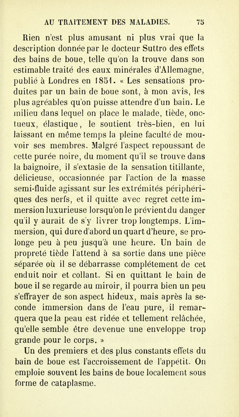 Rien n'est plus amusant ni plus vrai que la description donnée par le docteur Suttro des effets des bains de boue, telle qu'on la trouve dans son estimable traité des eaux minérales d'Allemagne, publié à Londres en 1851. « Les sensations pro- duites par un bain de boue sont, à mon avis, les plus agréables qu'on puisse attendre d'un bain. Le milieu dans lequel on place le malade, tiède, onc- tueux, élastique, le soutient très-bien, en lui laissant en même temps la pleine faculté de mou- voir ses membres. Malgré l'aspect repoussant de cette purée noire, du moment qu'il se trouve dans la baignoire, il s'extasie de la sensation titillante, délicieuse, occasionnée par l'action de la masse semi-fluide agissant sur les extrémités périphéri- ques des nerfs, et il quitte avec regret cette im- mersion luxurieuse lorsqu'on le prévient du danger qu'il y aurait de s'y livrer trop longtemps. L'im- mersion, qui dure d'abord un quart d'heure, se pro- longe peu à peu jusqu'à une heure. Un bain de propreté tiède l'attend à sa sortie dans une pièce séparée où il se débarrasse complètement de cet enduit noir et collant. Si en quittant le bain de boue il se regarde au miroir, il pourra bien un peu s'effrayer de son aspect hideux, mais après la se- conde immersion dans de l'eau pure, il remar- quera que la peau est ridée et tellement relâchée, qu'elle semble être devenue une enveloppe trop grande pour le corps. » Un des premiers et des plus constants effets du bain de boue est l'accroissement de l'appétit. On emploie souvent les bains de boue localement sous forme de cataplasme.