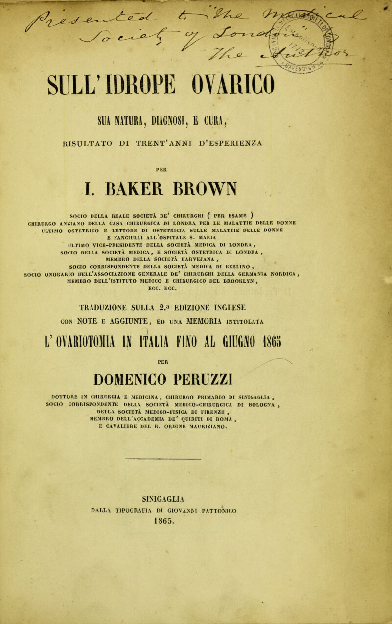 SUA NATURi, DIAGNOSI, E CIRA, RISULTATO DI TRENT'ANNI D'ESPERIENZA PER 1. BAKER BROWN SOCIO DELLA REALE SOCIETÀ. DE' CHIRURGHI ( PER ESAME ) CHIRURGO ANZIANO DELLA CASA CHIRURGICA DI LONDRA PER LE MALATTIE DELLE DQiVNE ULTIMO OSTETRICO E LETTORE DI OSTETRICIA SULLE MALATTIE DELLE DONNE E FANCIULLI ALl'oSPITALE S. 3IARIA ULTIMO VICE-PRESIDENTE DELLA SOCIETÀ MEDICA DI LONDRA^ SOCIO DELLA SOCIETÀ MEDICA, E SOCIETÀ OSTETRICA DI LONDRA, MEMBRO DELLA SOCIETÀ HARVEJANA , SOCIO CORRISPONDENTE DELLA SOCIETÀ MEDICA DI BERLINO , SOCIO ONORARIO DELL'aSSOCIAZIONE GENERALE De' CHIRURGHI DELLA GERMANIA NORDICA, MEMBRO dell'istituto MEDICO E CHIRURGICO DEL BROOKLYN , ECC. ECC. TRADUZIONE SULLA 2.» EDIZIONE INGLESE CON NOTE E AGGIUNTE, ed una MEMORIA intitolata L'OMRIOTOMIA IN ITALIA FIIO AL GIUGNO 1865 PER ~ X DOMENICO PERUZZI DOTTORE IN CHIRURGIA E MEDICINA , CHIRURGO PRIMARIO DI SINIGAGLIA , SOCIO CORRISPONDENTE DELLA SOCIETÀ MEDICO-CHIRURGICA DI BOLOGNA , DELLA SOCIETÀ MEDICO-FISICA DI FIRENZE , MEMBRO dell'accademia DE' QUIRITI DI ROMA , E CAVALIERE DEL R. ORDINE MAURIZIANO. DALLA SINIGAGLIA TIPOGRAFIA DI GIOVANNI 1865. PATTONICO