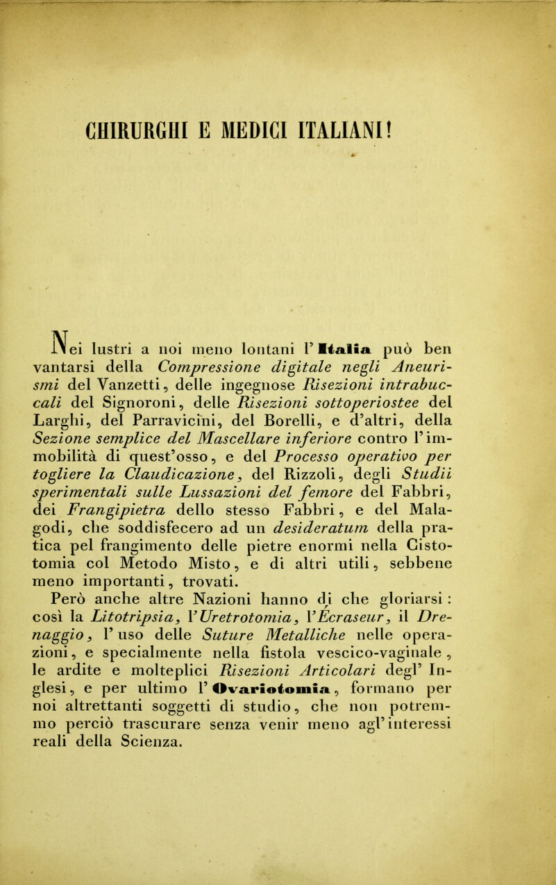 CHIRURGHI E MEDICI ITALIANI! ei lustri a noi meno lontani T lia-lia. può ben vantarsi della Compressione digitale negli Aneuri- smì del Vanzetti, delle ingegnose Risezioni ìntrabuc- cali del Signoroni ^ delle Risezioni sottoperiostee del Larghi, del Parravicini, del Borelli, e d'altri, della Sezione semplice del Mascellare inferiore contro T im- mobilità di quest'osso, e del Processo operatilo per togliere la Claudicazione^ del Rizzoli, degli Studii sperimentali sulle Lussazioni del femore del Fabbri, dei Frangipietra dello stesso Fabbri, e del Mala- godi, che soddisfecero ad un desideratum della pra- tica pel frangimento delle pietre enormi nella Cisto- tomia col Metodo Misto, e di altri utili, sebbene meno importanti, trovati. Però anche altre Nazioni hanno d^i che gloriarsi : così la Litotripsia^ VUretrotomìa^ YEcraseur^ il Dre- naggio ^ l'uso delle Suture Metalliche nelle opera- zioni, e specialmente nella fistola vescico-vaginale , le ardite e molteplici Risezioni Articolari degl' In- glesi, e per ultimo 1'Ova.rioioiiiiii, formano per noi altrettanti soggetti di studio, che non potrem- mo perciò trascurare senza venir meno agl'interessi reali della Scienza.
