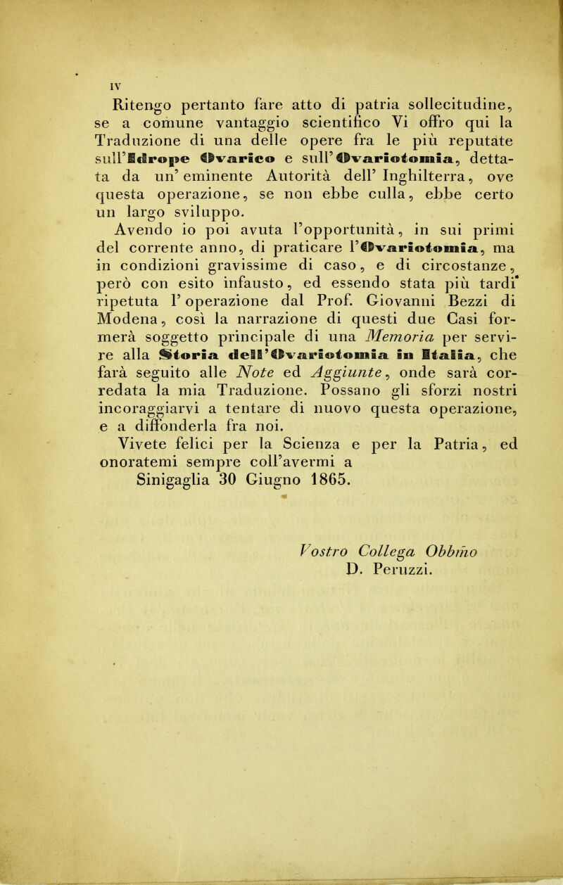 Ritengo pertanto fare atto di patria sollecitudine^ se a comune vantaggio scientifico Vi ofFro qui la Traduzione di una delle opere fra le più reputate suiridrope €fvarico e sull'tìvarioionaia, detta- ta da un'eminente Autorità dell' Inghilterra^ ove questa operazione^ se non ebbe culla, ebbe certo un largo sviluppo. Avendo io poi avuta l'opportunità ^ in sui primi del corrente anno 5 di praticare rt^varioiomia, ma in condizioni gravissime di caso 5 e di circostanze, però con esito infausto, ed essendo stata più tardi* ripetuta V operazione dal Prof. Giovanni Bezzi di Modena 5 così la narrazione di questi due Casi for- merà soggetto principale di una Memoria per servi- re alla ^iorÌ£i dell'Cli^ai'SoioiiiiaL in Miglia., che farà seguito alle Note ed Aggiunte^ onde sarà cor- redata la mia Traduzione. Possano gli sforzi nostri incoraggiarvi a tentare di nuovo questa operazione, e a diffonderla fra noi. Vivete felici per la Scienza e per la Patria, ed onoratemi sempre coU'avermi a Sinigaglia 30 Giugno 1865. Vostro Collega Obbmo D. Peruzzi.