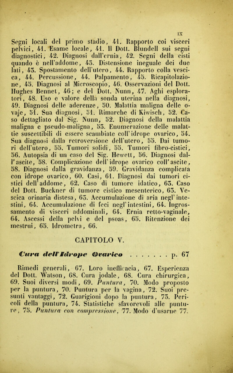 Segni locali del primo stadio, M, Rapporto coi visceri peivici, M, Esame locale, H. 11 Dott. Blundell sui segni diagnostici, 4-2. Diagnosi dall'ernia, 4^2. Segni della cisti quando è nell'addome, 43. Distensione ineguale dei due lati, 43. Spostamento dell'utero, U, Rapporto colla vesci- ca, 4'4. Percussione, 44. Palpamento, 45. Ricapitolazio- ne, 45. Diagnosi al Microscopio, 46. Osservazioni del Dott. Hughes Bennet, 46; e del Dott. Nunn, 47. Aghi esplora- tori, 48. Uso e valore della sonda uterina nella diagnosi, 4^9. Diagnosi delle aderenze, 50. Malattia maligna delle o- vaje, 51. Sua diagnosi, 51. Rimarche di Kiwisch, 52. Ca- so dettagliato dal Sig. Nunn, 52. Diagnosi della malattia maligna e pseudo-maligna, 53. Enumerazione delle malat- tie suscettibili di essere scambiate coll'idrope ovarico, 54. Sua diagnosi dalla retroversione dell'utero, 55. Dai tumo- ri dell'utero, 55. Tumori solidi, 55. Tumori fibro-cistici, 56. Autopsia di un caso del Sig. Hewett, 56. Diagnosi dal- l'ascite, 58. Complicazione dell'idrope ovarico coH'ascite, 58. Diagnosi dalla gravidanza, 59. Gravidanza complicata con idrope ovarico, 60. Casi, 61. Diagnosi dai tumori ci- stici dell'addome, 62. Caso di tumore idatico, 63. Caso del Dott. Buckner di tumore cistico mesenterico, 63. Ve- scica orinarla distesa, 65. Accumulazione di aria negl'inte- stini, 64. Accumulazione di feci negl'intestini, 64-. h)gros- samento di visceri addominali, 64. Ernia retto-vaginale, 64. Ascessi della pelvi e del psoas, 65. Ritenzione dei mestrui, 65. Idrometra, 66. CAPITOLO V. VuÈ*a deiVMiìà'ope ^rm^lco p. 67 Rimedi generali, 67. Loro inefficacia, 67. Esperienza del Dott. Watson, 68. Cura jodale, 68. Cura chirurgica, 69. Suoi diversi modi, 69. Puntura, 70. Modo proposto per la puntura, 70. Puntura per la vagina, 72. Suoi pre- sunti vantaggi, 72. Guarigioni dopo la puntura, 73. Peri- coli della puntura, 74. Statistiche sfavorevoli alle puntu- re, 75. Puntura con compressione, 11. Modo d'usarrje 77.