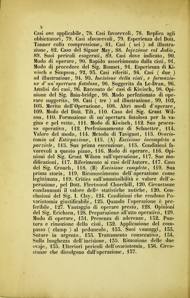 obbietialori, 79. Casi sfavorevoli, 79. Esperienza del Dott. Tanner colla compressione, 81. Casi ( sei ) ad illustra- zione, 82. Caso del Signor May, 88. Injezione col Jodio, 89. Suoi pericoli esagerati, 89. Casi dove indicato, 90. Modo di operare, 90. Rapido assorbimento dalla cisti, 91. Modo di procedere del Sig. Bonnet, 91. Esperienza di Ki- wisch e Simpson, 92, 93. Casi riferiti, 94. Casi ( due ) ad illustrazione, 94. 95. Incisione delta cisti^ e formazio- ne d'tm'apertura fistolosa, 96. Suggerita da Le-Dran, 96. Analisi dei casi, 96. Racconto de' casi di Kiwisch, 98. Opi- nione del Sig. Bain-bridge, 98. Modo perfezionato di ope- rare suggerito, 98. Casi ( tre ) ad illustrazione, 99, 102, 105. Merito dell'Operazione, 108. x\ltri modi d'operare, 109. Modo del Dott. Tilt, 110. Caso del Sig. Grant Wil- son, 110. Formazione di un'apertura fistolosa per la va- gina e pel retto, 111. Modo di Kiwisch, 112. Suo proces- so operativo, 112. Perfezionamento di Schnelter, 114. Valore del modo, 114. Metodo di Tavignot, 115. Ovario- tomia od Estirpazione, 115. (A) Escisione incompleta o parziale, 115. Sua prima esecuzione, 115. Condizioni fa- vorevoli a questo piano, 116. Modo di operare, 116. Opi- nioni del Sig. Grant Wilson sull'operazione, 117. Sue mo- dificazioni, 117. Riferimento ai casi dell'Autore, 117. Caso del Sig. Crouch, 118. (B) Escisione completa, 119. Sua prima storia, 119. Riconoscimento dell'operazione come legittimata, li9. Critica sull'ammissibilità e valore dell'o- perazione, pel Dott. Fleetwood Churchill, 120. Circostanze condannanti il valore dell^ statistiche antiche, 120. Con- clusioni del Sig. I. Clay, 124. Condizioni che rendono l'o- variotomia giustificabile, 125, Quando l'operazione è pre- feribile, 127. Vantaggio di operare presto, 128. Opinioni del Sig. Erichsen, 128. Preparazione all'atto operativo, 129. Modo di operare, 131. Presenza di aderenze, 132. Pun- tura e rimozione della cisti, 132. Applicazione del com- passo ( clamp ) al peduncolo, 133. Suoi vantaggi, 133. Suture in argento, 133. Trattamento consecutivo, 134. Sulla lunghezza dell'incisione, 135. Rimozione delle due ovaje, 135. Ulteriori pericoli dell'ovariotomia, 136. Circo- stanze che distolgono dall'operazione, 137.