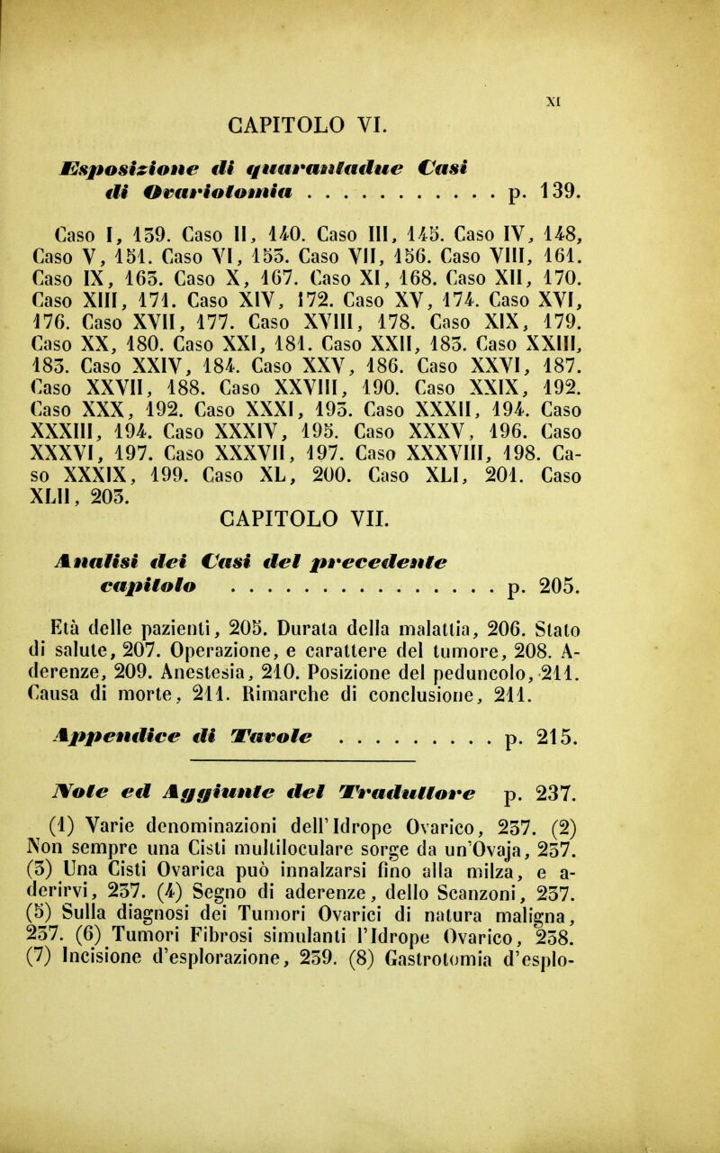 EsposizioÈie di fjuuraniadue Casi di Orm*iotomia . . . p. 139. Caso I, 139. Caso II, 140. Caso III, 1/iS. Caso IV, 1/^8, Caso V, 151. Caso VI, 155. Caso VII, 156. Caso Vili, 161. Caso IX, 163. Caso X, 167. Caso XI, 168. Caso XII, 170. Caso XIII, 171. Caso XIV, 172. Caso XV, 174. Caso XVI, 176. Caso XVII, 177. Caso XVIII, 178. Caso XIX, 179. Caso XX, 180. Caso XXI, 181. Caso XXII, 183. Caso XXIII, 183. Caso XXIV, 184. Caso XXV, 186. Caso XXVI, 187. Caso XXVII, 188. Caso XXVIII, 190. Caso XXIX, 192. Caso XXX, 192. Caso XXXI, 193. Caso XXXII, 194. Caso XXXIII, 194. Caso XXXIV, 195. Caso XXXV, 196. Caso XXXVI, 197. Caso XXXVII, 197. Caso XXXVIII, 198. Ca- so XXXIX, 199. Caso XL, 200. Caso XLI, 201. Caso XLII, 203. CAPITOLO VIL Analisi dei Cfssi dei pÈ*ecedenie capiioio p. 205. Età delle pazienti, 205. Durata della malattia, 206. Stato di salute, 207. Operazione, e carattere del tumore, 208. A- derenze, 209. Anestesia, 210. Posizione del peduncolo, 211. Causa di morte, 211. Rimarche di conclusione, 211. Appeutiice di Tarale p.2t5. ]¥oie ed Agiunte dei V^^adtUiove p. 237. (1) Varie denominazioni dell'Idrope Ovarico, 237. (2) Non sempre una Cisti multiloculare sorge da un'Ovaja, 237. (3) Una Cisti Ovarica può innalzarsi fino alla milza, e a- derirvi, 237. (4) Segno di aderenze, dello Scanzoni, 257. (5) Sulla diagnosi dei Tumori Ovarici di natura maligna, 237. (6) Tumori Fibrosi simulanti Tldrope Ovarico, 258. (7) Incisione d'esplorazione, 259. (8) Gastrotomia d'espio-