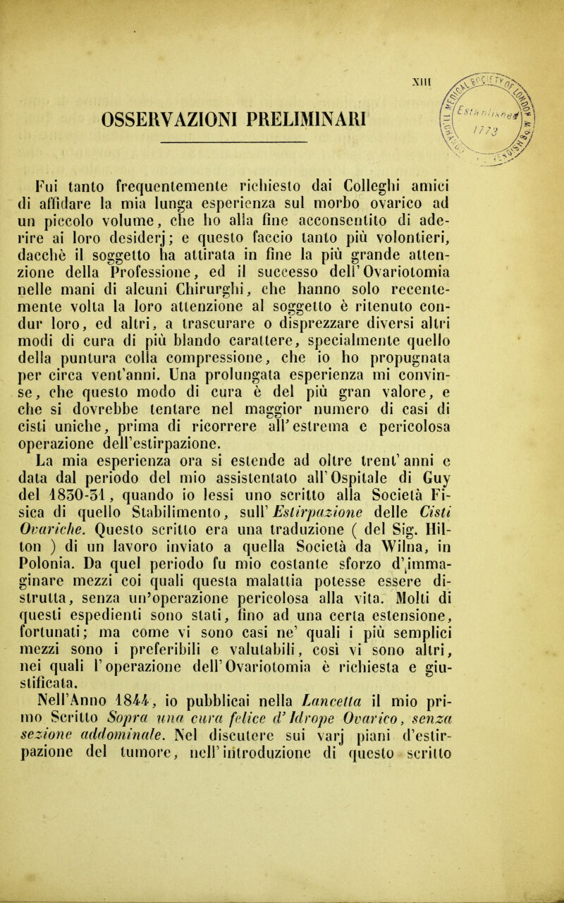 OSSERVAZIONI PRELIMINARI Fui tanto frequentemente richiesto dai Colleghi amici di affidare la mia lunga esperienza sul morbo ovarico ad un piccolo volume, che ho alla fine acconsentito di ade- rire ai loro desiderj; e questo faccio tanto più volontieri, dacché il soggetto ha attirata in fine la più grande atten- zione della Professione, ed il successo deli'Ovariotomia nelle mani di alcuni Chirurghi, che hanno solo recente- mente volta la loro attenzione al soggetto è ritenuto con- dur loro, ed altri, a trascurare o disprezzare diversi altri modi di cura di più blando carattere, specialmente quello della puntura colla compressione, che io ho propugnata per circa vent'anni. Una prolungata esperienza mi convin- se, che questo modo di cura è del più gran valore, e che si dovrebbe tentare nel maggior numero di casi di cisti uniche, prima di ricorrere air estrema e pericolosa operazione dell'estirpazione. La mia esperienza ora si estende ad oltre trent' anni e data dal periodo del mio assistentato all'Ospitale di Guy del 1830-51, quando io lessi uno scritto alla Società Fi- sica di quello Stabilimento, suW Estirpazione delle Cisti Ovariche. Questo scritto era una traduzione ( del Sig. Hil- ton ) di un lavoro inviato a quella Società da Wilna, in Polonia. Da quel periodo fu mio costante sforzo d'^imma- ginare mezzi coi quali questa malattia potesse essere di- strutta, senza un'operazione pericolosa alla vita. Molti di questi espedienti sono stati, fino ad una certa estensione, fortunati; ma come vi sono casi ne' quali i più semplici mezzi sono i preferibili e valutabili, così vi sono altri, nei quali l'operazione dell'Ovariotomia è richiesta e giu- stificata, Nell'Anno 18M, io pubblicai nella Lancetta il mio pri- n)0 Scritto Sopra uìia cura felice cV Idrope Ovarico, senza sezione addominale. Nel discutere sui varj piani d'estir- pazione del tumore, nell'introduzione di questo scritto