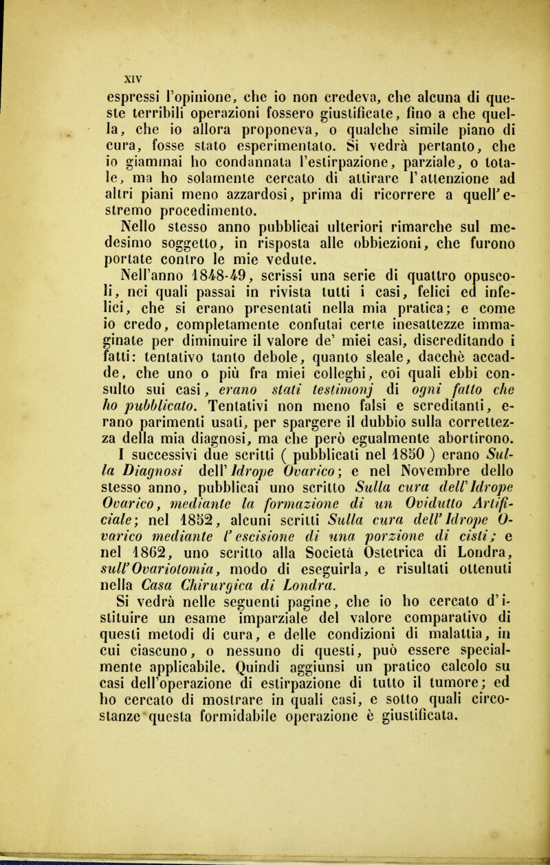 espressi l'opinione, che io non credeva, che alcuna di que- ste terribili operazioni fossero giustificale, fino a che quel- la, che io allora proponeva, o qualche simile piano di cura, fosse stato esperimentalo. Si vedrà pertanto, che io giammai ho condannata l'estirpazione, parziale, o tota- le, ma ho solamente cercalo di attirare T attenzione ad altri piani meno azzardosi, prima di ricorrere a quell'e- stremo procedimento. Nello stesso anno pubblicai ulteriori rimarche sul me- desimo soggetto, in risposta alle obbiezioni, che furono portate contro le mie vedute. Nell'anno 18Ì8-49, scrissi una serie di quattro opusco- li, nei quali passai in rivista tutti i casi, felici ed infe- lici, che si erano presentati nella mia pratica; e come io credo, completamente confutai certe inesattezze imma- ginate per diminuire il valore de' miei casi, discreditando i fatti: tentativo tanto debole, quanto sleale, dacché accad- de, che uno o più fra miei colleghi, coi quali ebbi con- sulto sui casi, erano stati testmtonj di ogni fatto che ho pubblicato. Tentativi non meno falsi e screditanti, e- rano parimenti usati, per spargere il dubbio sulla correttez- za della mia diagnosi, ma che però egualmente abortirono. I successivi due scritti ( pubblicati nel 18S0 ) erano Sul- la Diagnosi AeW Idrojje Ovarico; e nel Novembre dello stesso anno, pubblicai uno scritto Sulla cura deWIdrope Ovarico, mediante la formazione di un Ovidutto Artifi- ciale; nel 1852, alcuni scritti Sulla cura dell'Idrope 0- varico mediante l'escisione di una porzione di cisti; e nel 1862, uno scritto alla Società Ostetrica di Londra, suWOvariotomia, modo di eseguirla, e risultati ottenuti nella Casa Chirurgica di Londra. Si vedrà nelle seguenti pagine, che io ho cercato d'i- stituire un esame imparziale del valore comparativo di questi metodi di cura, e delle condizioni di malattia, in cui ciascuno, o nessuno di questi, può essere special- mente applicabile. Quindi aggiunsi un pratico calcolo su casi dell'operazione di estirpazione di tutto il tumore; ed ho cercato di mostrare in quali casi, e sotto quali circo- stanze questa formidabile operazione è giustificata.