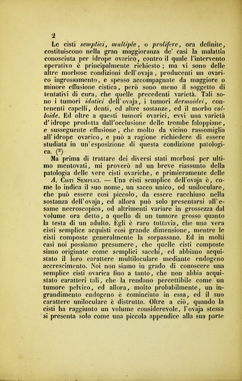 Le cisti semplici, mulliple, o prolifere, ora definite, costituiscono nella gran maggioranza de' casi la malattia conosciuta per idrope ovarico, contro il quale l'intervento operativo è principalmente richiesto ; ma vi sono delle altre morbose condizioni dell'ovaja, producenti un ovari- co ingrossamento, e spesso accompagnate da maggiore o minore effusione cistica, però sono meno il soggetto di tentativi di cura, che quelle precedenti varietà. Tali so- no i tumori idalici dell'ovaja, i tumori dernioidei, con- tenenti capelli, denti, ed altre sostanze, ed il morbo col- loide. Ed oltre a questi tumori ovarici, evvi una varietà d'idrope prodotta dall'occlusione delle trombe faloppiane, e susseguente effusione, che molto da vicino rassomiglia all'idrope ovarico, e può a ragione richiedere di essere studiata in un'esposizione di questa condizione patologi- ca. (2) Ma prima di trattare dei diversi stati morbosi per ulti- mo mentovati, mi proverò ad un breve riassunto della patologia delle vere cisti ovariche, e primieramente delle i4. Cisti Semplici. — Una cisti semplice dell'ovaja è, co- me lo indica il suo nome, un sacco unico, od uniloculare, che può essere cosi piccolo, da essere racchiuso nella sostanza dell'ovaja, ed allora può solo presentarsi all'e- same necroscopico, od altrimenti variare in grossezza dal volume ora detto, a quello di un tumore grosso quanto la testa di un adulto. Egli è raro tuttavia, che una vera cisti semplice acquisti cosi grande dimensione, mentre le cisti composte generalmente la sorpassano. Ed in molti casi noi possiamo presumere, che quelle cisti composte siano originate come semplici sacchi, ed abbiano acqui- stato il loro carattere multiloculare mediante endogeno accrescimento. Noi non siamo in grado di conoscere una semplice cisti ovarica fino a tanto, che non abbia acqui- stato caratteri tali, che la rendano percettibile come un tumore pelvico, ed allora, molto probabilmente, un in- grandimento endogeno è cominciato in essa, ed il suo carattere uniloculare è distrutto. Oltre a ciò, quando la cisti ha raggiunto un volume considerevole, l'ovaja stessa si presenta solo come una piccola appendice alla sua parte