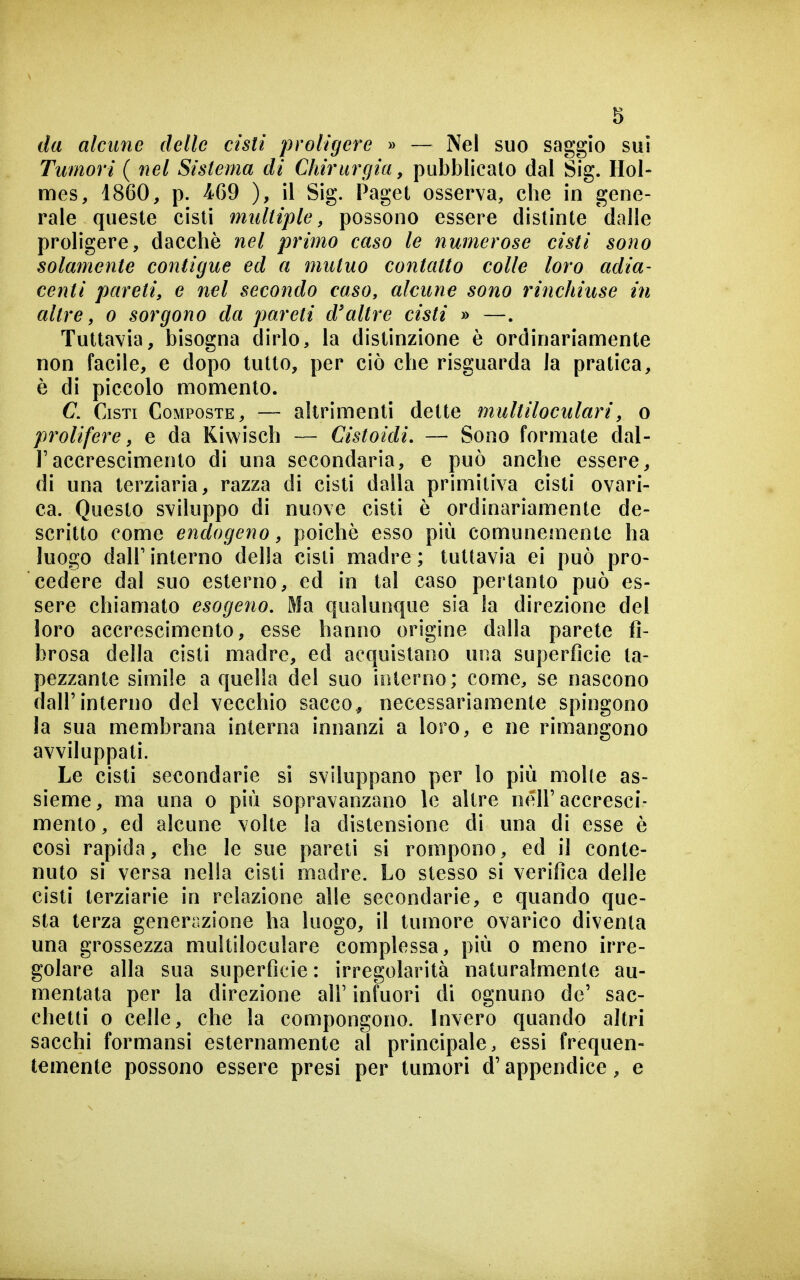 da alcune delle cisti proligere » — Nel suo saggio sui Tumori ( nel Sistema di Chirurgia, pubblicato dal Sig. Hol- mes, 1860, p. 469 ), il Sig. Paget osserva, che in gene- rale queste cisti multiple, possono essere distinte dalle proligere, dacché nel primo caso le numerose cisti sono solamente contigue ed a mutuo contatto colle loro adia- centi pareti, e nel secondo caso, alcune sono rinchiuse in altre, o sorgono da pareti d'altre cisti » —. Tuttavia, bisogna dirlo, la distinzione è ordinariamente non facile, e dopo tutto, per ciò che risguarda la pratica, è di piccolo momento. C. Cisti Composte, — altrimenti dette multiloculari, o prolifere, e da Kiwisch — Cistoidi. — Sono formate dal- l'accrescimento di una secondaria, e può anche essere, di una terziaria, razza di cisti dalla primitiva cisti ovari- ca. Questo sviluppo di nuove cisti è ordinariamente de- scritto come endogeno, poiché esso più comunemente ha luogo dair interno della cisti madre ; tuttavia ei può pro- cedere dal suo esterno, ed in tal caso pertanto può es- sere chiamato esogeno. Ma qualunque sia la direzione del loro accrescimento, esse hanno origine dalla parete fi- brosa della cisti madre, ed acquistano una superficie ta- pezzante simile a quella del suo interno; come, se nascono dall'interno del vecchio sacco^ necessariamente spingono la sua membrana interna innanzi a loro, e ne rimangono avviluppati. Le cisti secondarie si sviluppano per lo più molle as- sieme, ma una o più sopravanzano le altre nell'accresci- mento , ed alcune volte la distensione di una di esse è così rapida, che le sue pareti si rompono, ed il conte- nuto si versa nella cisti madre. Lo stesso si verifica delle cisti terziarie in relazione alle secondarie, e quando que- sta terza generazione ha luogo, il tumore ovarico diventa una grossezza multiloculare complessa, più o meno irre- golare alla sua superficie : irregolarità naturalmente au- mentata per la direzione all' infuori di ognuno de' sac- chetti 0 celle, che la compongono. Invero quando altri sacchi formansi esternamente al principale, essi frequen- temente possono essere presi per tumori d'appendice, e