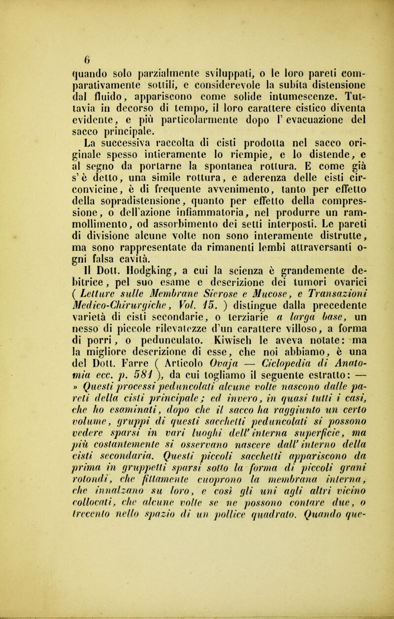 quando solo parzialmente sviluppali, o le loro pareti com- parativamente sottili, e considerevole la subita distensione dal fluido, appariscono come solide intumescenze. Tut- tavia in decorso di tempo, il loro carattere cistico diventa evidente, e più particolarmente dopo T evacuazione del sacco principale. La successiva raccolta di cisti prodotta nel sacco ori- ginale spesso intieramente lo riempie, e lo distende, e al segno da portarne la spontanea rottura. E come già s'è detto, una simile rottura, e aderenza delle cisti cir- convicine, è di frequente avvenimento, tanto per efTetto della sopradislensione, quanto per effetto della compres- sione, 0 delFazione infiammatoria, nel produrre un ram- mollimento, od assorbimento dei setti interposti. Le pareti di divisione alcune volte non sono interamente distrutte, ma sono rappresentate da rimanenti lembi attraversanti o- gni falsa cavità. Il Dott. Hodgking, a cui la scienza è grandemente de- bitrice , pel suo esame e descrizione dei tumori ovarici {Letture sulle Membrane Sierose e Mucose, e Transazioni Medico-Chirurgiche, Voi. i5, ) distingue dalla precedente varietà di cisti secondarie, o terziarie a larga base, un nesso di piccole rilevalozze d'un carattere villoso, a forma di porri, o pedunculato. Kiwisch le aveva notate: ma la migliore descrizione di esse, che noi abbiamo, è una del Dott. Farro ( Articolo Ovaja — Ciclopedia di Anato- mia ecc. p. 58ì ), da cui togliamo il seguente estratto: — » Questi processi peduncolati alcune volte nascono dalle pa- reti della cisti principale ; ed invero, in quasi tutti i casi, che ho esaminati, dopo che il sacco ha raggiunto un certo volume, gruppi di questi sacchetti peduncolati si possono vedere sparsi in vari luoghi dell'interna superficie, ma più costantemente si osservano nascere dall' interno della cisti secondaria. Questi piccoli sacchetti appariscono da prima in gruppetti sparsi sotto la forma di piccoli grani rotondi, che fittamente cuoprono la membrana interna, che innalzano su loro, e così gli uni agli altri vicino collocati, che alcune volle se ne possono contare due, o trecento nello spazio di un pollice quadrato. Quando que-