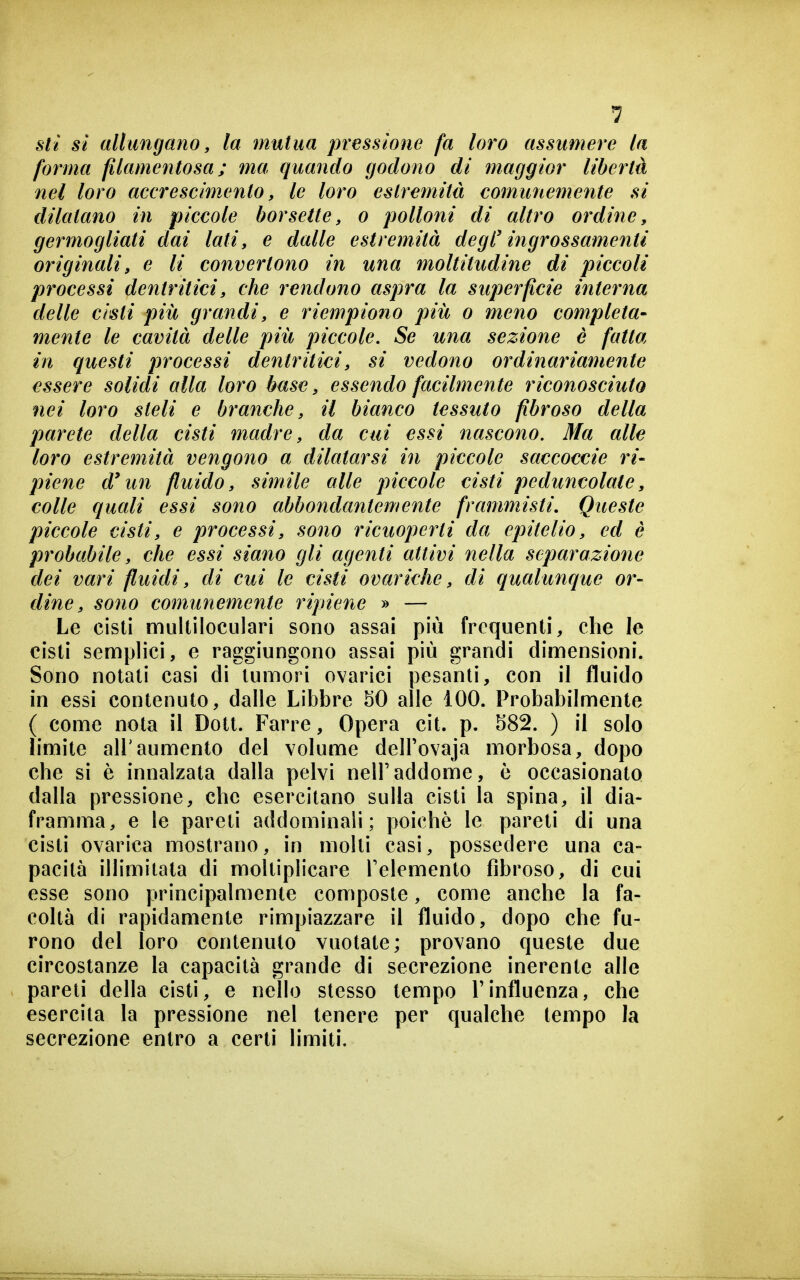 sii si allungano, la mutua pressione fa loro assumere la forma filamentosa; ma quando godono di maggior libertà nel loro accrescimento, le loro estremità comunemente si dilatano in piccole borsette, o polloni di altro ordine, germogliati dai lati, e dalle estremità degl'ingrossamenti originali, e li convertono in una moltitudiìie di piccoli processi dentritici, che rendono aspra la superficie interna delle cisti più grandi, e riempiono più o meno completa- mente le cavità delle più piccole. Se una sezione è fatta in questi processi dentritici, si vedono ordinariamente essere solidi alla loro buse, essendo facilmente riconosciuto nei loro steli e branche, il bianco tessuto fibroso della parete della cisti madre, da cui essi nascono. Ma alle loro estremità vengono a dilatarsi in piccole saccoccie ri- piene d'un fluido, simile alle piccole cisti peduncolate, colle quali essi sono abbondantemente frammisti. Queste piccole cisti, e processi, sono ricuoperti da epitelio, ed è probabile, che essi siano gli agenti attivi nella separazione dei vari fluidi, di cui le cisti ovariche, di qualunque or- dine, sono comunemente ripiene » — Le cisti multiloculari sono assai più frequenti, che le cisti semplici, e raggiungono assai più grandi dimensioni. Sono notati casi di tumori ovarici pesanti, con il fluido in essi contenuto, dalle Libbre 50 alle 100. Probabilmente ( come nota il Dott. Farro, Opera cit. p. 582. ) il solo limite all'aumento del volume delFovaja morbosa, dopo che si è innalzata dalla pelvi nell'addome, è occasionato dalla pressione, che esercitano sulla cisti la spina, il dia- framma, e le pareti addominali; poiché le pareti di una cisti ovarica mostrano, in molti casi, possedere una ca- pacità illimitata di moltiplicare Felemento fibroso, di cui esse sono principalmente composte, come anche la fa- coltà di rapidamente rimpiazzare il fluido, dopo che fu- rono del loro contenuto vuotate; provano queste due circostanze la capacità grande di secrezione inerente alle pareti della cisti, e nello stesso tempo l'influenza, che esercita la pressione nel tenere per qualche tempo la secrezione entro a certi limiti.