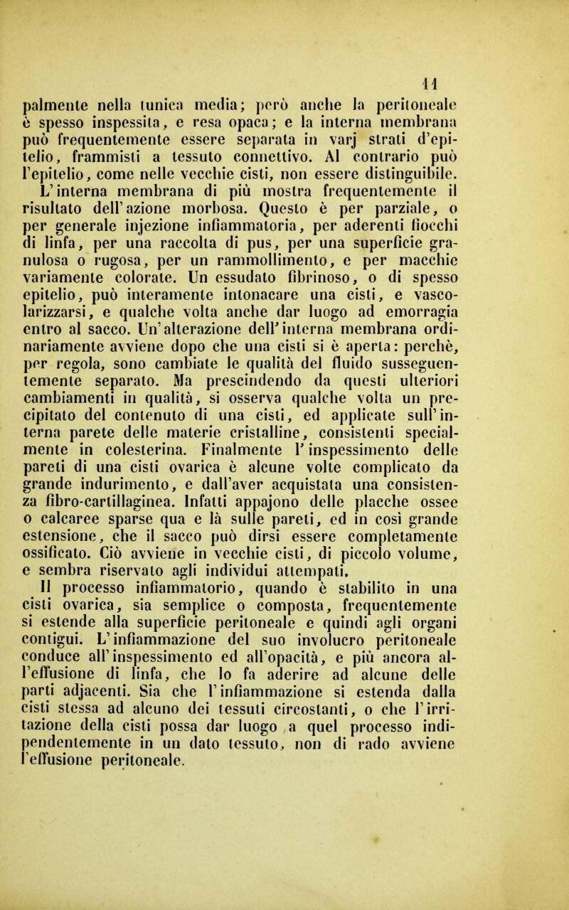 palmenle nella (unica media; però anche la peritoneale è spesso inspessita, e resa opaca; e la interna membrana può frequentemente essere separata in varj strati d'epi- telio, frammisti a tessuto connettivo. Al contrario può l'epitelio, come nelle vecchie cisti, non essere distinguibile. L'interna membrana di più mostra frequentemente il risultato dell'azione morbosa. Questo è per parziale, o per generale injezione infiammatoria, per aderenti fiocchi di linfa, per una raccolta di pus, per una superficie gra- nulosa 0 rugosa, per un rammollimento, e per macchie variamente colorale. Un essudato fibrinoso, o di spesso epitelio, può interamente intonacare una cisti, e vasco- larizzarsi, e qualche volta anche dar luogo ad emorragia entro al sacco. Un'alterazione deirinterna membrana ordi- nariamente avviene dopo che una cisti si è aperta: perchè, per regola, sono cambiate le qualità del fluido susseguen- temente separato. Ma prescindendo da questi ulteriori cambiamenti in qualità, si osserva qualche volta un pre- cipitato del contenuto di una cisti, ed applicate sull'in- terna parete delle materie cristalline, consistenti special- mente in colesterina. Finalmente V inspessimento delle pareti di una cisti ovarica è alcune volte complicato da grande indurimento, e dall'aver acquistata una consisten- za fibro-cartillaginea. Infatti appajono delle placche ossee 0 calcaree sparse qua e là sulle pareli, ed in cosi grande estensione, che il sacco può dirsi essere completamente ossificato. Ciò avviene in vecchie cisti, di piccolo volume, e sembra riservato agli individui attempati. Il processo infiammatorio, quando è stabilito in una cisti ovarica, sia semplice o composta, frequentemente si estende alla superficie peritoneale e quindi agli organi contigui. L'infiammazione del suo involucro peritoneale conduce all'inspessimento ed all'opacità, e più ancora al- l'efTusione di linfa, che lo fa aderire ad alcune delle parli adjacenti. Sia che l'infiammazione si estenda dalla cisti stessa ad alcuno dei tessuti circostanti, o che l'irri- tazione della cisti possa dar luogo a quel processo indi- pendentemente in un dato tessuto, non di rado avviene l'effusione peritoneale.