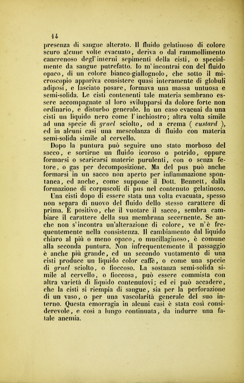 44 presenza di sangue alterato. Il fluido gelatinoso di colore seuro alcune volte evacuato, deriva o dal rammollimento cancrenoso degrinierni sepimenti della cisti, o special- mente da sangue putrefatto. Io m'incontrai con del fluido opaco, di un colore bianco-giallognolo, che sotto il mi- croscopio appariva consistere quasi interamente di globuli adiposi, e lasciato posare, formava una massa untuosa e semi-solida. Le cisti contenenti tale materia sembrano es- sere accompagnate al loro svilupparsi da dolore forte non ordinario, e disturbo generale. In un caso evacuai da una cisti un liquido nero come Tinchiostro; altra volta simile ad una specie di gruel sciolto, od a crema ( custard ), ed in alcuni casi una mescolanza di fluido con materia semi-solida simile al cervello. Dopo la puntura può seguire uno stato morboso del sacco, e sortirne un fluido icoroso o potrido, oppure formarsi o scaricarsi materie purulenti, con o senza fe- tore, 0 gas per decomposizione. Ma del pus può anche formarsi in un sacco non aperto per infiammazione spon- tanea, ed anche, come suppone il Dott. Bennett, dalla formazione di corpuscoli di pus nel contenuto gelatinoso. Una cisti dopo di essere stata una volta evacuata, spesso non separa di nuovo del fluido dello stesso carattere di prima. È positivo, che il vuotare il sacco, sembra cam- biare il carattere della sua membrana secernente. Se an- che non s'incontra un'alterazione di colore, ve n'è fre- quentemente nella consistenza. Il cambiamento dal liquido chiaro al più o meno opaco, o mucillaginoso, è comune alla seconda puntura. Non infrequentemente il passaggio è anche più grande, ed un secondo vuotamento di una cisti produce un liquido color caffè, o come una specie di gruel sciolto, o fioccoso. La sostanza semi-solida si- mile al cervello, o fioccosa, può essere commista con altra varietà di liquido contenutovi; ed ei può accadere, che la cisti si riempia di sangue, sia per la perforazione di un vaso, o per una vascolarità generale del suo in- terno. Questa emorragia in alcuni casi è stata così consi- derevole, e cosi a lungo continuata, da indurre una fa- tale anemia.