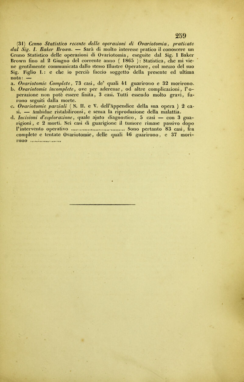 2b9 (31) Cenno Statìstico recente delle operazioni di Ovariotomia, praticate dal Sig. I. Baker Brown. — Sarà di molto interesse pratico il conoscere un Cenno Statistico delle operazioni di Ovariotomia, eseguite dal Sig. I Baker Brown fino al 2 Giugno del corrente anno ( 1865 ): Statistica, che mi vie- ne gentilmente commuiiicata dallo stesso Illustre Operatore, col mezzo del suo Sig. Figlio I. : e che io perciò faccio soggetto della presente ed ultima nota: — a. Ovariotomie Complete, 73 casi, de' quali 41 guarirono e 32 morirono. b. Ovariotomie incomplete, ove per aderenze, od altre complicazioni, P o- perazione non potè essere finita, 3 casi. Tutti essendo molto gravi, fu- rono seguiti dalla morte. c. Ovariotomie parziali ( N. II. e V. dell'Appendice della sua opera ) 2 ca- si. — Ambidue ristabilironsi, e senza la riproduzione della malattia. d. Incisioni d'esplorazione, quale ajuto diagnostico, 5 casi — con 3 gua- rigioni , e 2 morti. Nei casi di guarigione il tumore rimase passivo dopo l'intervento operativo Sono pertanto 83 casi, fra complete e tentate Ovariotomie, delle quali 46 guarirono, e 37 mori- rono