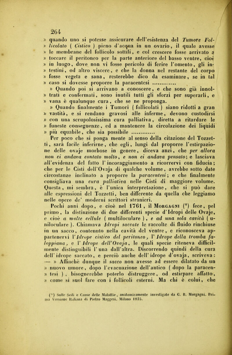 / 26/^ )) quando uno si potesse assicurare dell'esistenza del Tumore Fol- » ticolato ( Chlico ) pieno d'acqjia in un ovario, il quale avesse » le membrane del follicolo sottili, e col crescere fosse arrivato n » toccare il peritoneo per la parte anteriore del basso ventre, cioè » in luogo, dove non vi fosse pericolo di ferire l'omento, gli in- )) testini, od altro viscere, e cbe la donna nel restante del corpo » fosse vegeta e sana, resterebbe dico da esaminare, se in tal » caso si dovesse proporre la paracentesi » Quando poi si arrivano a conoscere, e che sono già innol- » Irati e confermali, sono inutili tutti gli sforzi per superarli, e )) vana è qualunque cura , che se ne proponga. » Quando Hnalmente i Tumori ( follicolati ) siano ridotti a gran )j vastità, e si rendano gravosi alle inferme, devono custodirsi con una scrupolosissima cura palliativa, diretta a ritardare le » funeste conseguenze, ed a mantenere la circolazione dei liquidi )) più equabile, che sia possibile Per poco che si ponga mente al senso della citazione del Tozzet- li, sarà facile inferirne, che egli, lungi dal proporre l'estirpazio- ne delle ovaje morbose in genere, diceva anzi, che 'per allora non ci andava contalo mollo ^ e non ci andava pensalo; e lasciava all'evidenza del fatto l'incoraggiamento a ricorrervi con fiducia; che per le Cisti dell'Ovaja di qualche volume, avrebbe sotto date circostanze inclinato a proporre la paracentesi; e che finalmente consigliava una cura palliativa nelle Cisti di maggiore volume. Questa, mi sembra, è l'unica interpretazione, che si può dare alle espressioni del Tozzelli, ben differente da quella che leggiamo nelle opere de' moderni scrittori stranieri. Pochi anni dopo, e cioè nel 1761, il Morgagni (*) fece, pel primo, la distinzione di due differenti specie d'Idropi delle Ovaje, e cioè a molte cellule ( multiloculare ) , e ad una sola cavità ( u- niloculare ). Chiamava Idropi saccate le raccolte di fluido rinchiuse in un sacco, contenuto nella cavità del ventre, e riconosceva ap- partenervi V Idrope cistico del peritoneo ^ V Idrope della tromba fa- loppiana^ e V Idrope dell'Ovaja, le quali specie riteneva difficil- mente distinguibili 1' una dall'altra. Discorrendo quindi della cura dell'idtope saccato, e perciò anche dell'idrope d'ovaja, scriveva: » Affinchè dunque il sacco non avesse ad essere dilatato da un » nuovo umore, dopo l'evacuazione dell'antico (dopo la paracen- )) tesi ), bisognerebbe poterlo distruggere, od estirpare affatto, » come si suol fare con i follicoli esterni. Ma chi è colui, che {^) Sullo Sedi Caiisfi delle Malattie, analomicamente investigale da G. B. Morgagni. Pri- ma Veisiono llalkuia di Pietro Maggesi. Milano 1825.