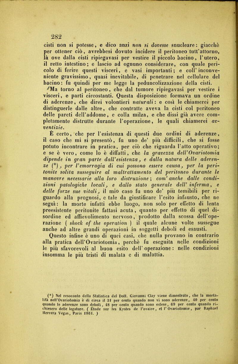 cisti non si potesse, e dico anzi non si dovesse snucleare : giacche per ottener ciò, avrebbesi dovuto incidere il peritoneo tutt'attorno, là ove dalla cisti ripiegavasi per vestire il piccolo bacino, l'utero, il retto intestino; e lascio ad ognuno considerare, con quale peri- colo di ferire questi visceri, e vasi importanti; e coli'inconve- niente gravissimo, quasi inevitabile, di penetrare nel cellulare del bacino: fu quindi per me legge la peduncolizzazione della cisti. ^Ma torno al peritoneo, che dal tumore ripiegavasi per vestire i visceri, e parti circostanti. Questa disposizione formava un ordine di aderenze, che direi volontieri naturali: e così le chiamerei per distinguerle dalle altre, che contratte aveva la cisti col peritoneo delle pareti dell'addome, e colla milza, e che dissi già avere com- pletamente distrutte durante l'operazione, le quali chiamerei av- ventizie, È certo, che per l'esistenza di questi due ordini di aderenze, il caso che mi si presentò, fu uno de' più difficili, che si fosse potuto incontrare in pratica, per ciò che riguarda l'atto operativo; e se è vero, come lo è diffatti, che la gravezza dell'Ovariotomia dipende in gran parte dall'esistenza ^ e dalla natura delle aderen- ze ^ per l'emorragia di cui possono essere causa per la peri* tonite solita susseguire al maltrattamento del peritoneo durante le manovre necessarie alla loro distruzione ; com' anche dalle condi- zioni patologiche localij, e dallo stato generale dell'inferma^ e delle forze sue vitali^ il mio caso fu uno de' più temibili per ri- guardo alla prognosi, e tale da giustiGcare l'esito infausto, che ne seguì: la morte infatti ebbe luogo, non solo per effetto di lenta preesistente peritonite fattasi acuta, quanto per effetto di quel dì- sordine ed affievolimenlo nervoso, prodotto dalla scossa dell'ope- razione ( shock of the operation ) il quale alcune volte sussegue anche ad altre grandi operazioni in soggetti deboli ed esausti. Questo inline è uno di quei casi, che nulla provano in contrario alla pratica dell'Ovariotomia, perchè fu eseguita nelle condizioni le più sfavorevoli al buon esito dell' operazione : nelle condizioni insomma le più tristi di malata e di malattia. (*) Nel resoconto della Statistica del Dott. Giovanni Clay viene dimostrato, che la morta- lità neirOvariotomia è di circa il 31 per cento quando non vi sono aderenze, 40 per cento quando le aderenze sono deboli, 48 per cento quando sono eslese, 69 per cento quando ri- chiesero delle legature. ( Étude sur les Kystes de i'ovaire, et 1'Ovariotomie, par Raphael Herrera Vegas, Paris I86Ì. )
