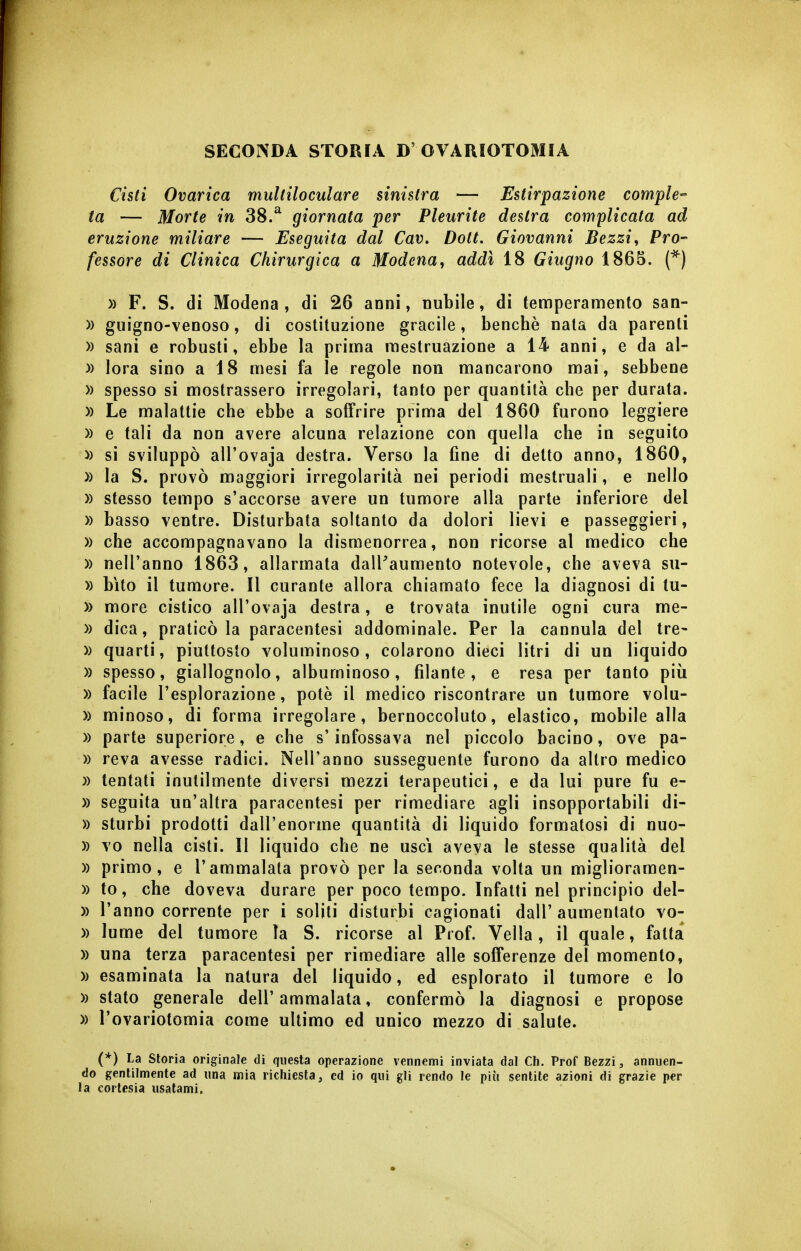 SECONDA STORIA D'OVARIOTOMIA Cisti Ovarica multiloculare sinistra — Estirpazione compie^ ta — Morte in 38.^ giornata per Pleurite destra complicata ad eruzione miliare — Eseguita dal Cav, Doti, Giovanni Bezzi, Pro- fessore di Clinica Chirurgica a Modena, addì 18 Giugno 1865. (*) )) F. S. di Modena, di 26 anni, nubile, di temperamento san- » guigno-venoso, di costituzione gracile, benché nata da parenti » sani e robusti, ebbe la prima mestruazione a 14 anni, e da al- )) lora sino a 18 mesi fa le regole non mancarono mai, sebbene » spesso si mostrassero irregolari, tanto per quantità che per durata. » Le malattie che ebbe a soffrire prima del 1860 furono leggiere )) e tali da non avere alcuna relazione con quella che in seguito » si sviluppò all'ovaja destra. Verso la fine di detto anno, 1860, » la S. provò maggiori irregolarità nei periodi mestruali, e nello » stesso tempo s'accorse avere un tumore alla parte inferiore del » basso ventre. Disturbata soltanto da dolori lievi e passeggieri, )) che accompagnavano la dismenorrea, non ricorse al medico che )) nell'anno 1863, allarmata dalPaumento notevole, che aveva su- » bìto il tumore. Il curante allora chiamato fece la diagnosi di tu- )) more cistico all'ovaja destra, e trovata inutile ogni cura me- » dica, praticò la paracentesi addominale. Per la cannula del tre- » quarti, piuttosto voluminoso, colarono dieci litri di un liquido )) spesso, giallognolo, albuminoso, filante, e resa per tanto più » facile l'esplorazione, potè il medico riscontrare un tumore volu- » minoso, di forma irregolare, bernoccoluto, elastico, mobile alla )) parte superiore, e che s'infossava nel piccolo bacino, ove pa- » reva avesse radici. Nell'anno susseguente furono da altro medico » tentati inutilmente diversi mezzi terapeutici, e da lui pure fu e- )) seguita un'altra paracentesi per rimediare agli insopportabili di- » sturbi prodotti dall'enorme quantità di liquido formatosi di nuo- )) vo nella cisti. Il liquido che ne uscì aveva le stesse qualità del » primo, e l'ammalala provò per la seconda volta un miglioramen- )) to, che doveva durare per poco tempo. Infatti nel principio del- )) l'anno corrente per i soliti disturbi cagionati dall'aumentato vo- » lume del tumore la S. ricorse al Prof. Velia, il quale, fatta )) una terza paracentesi per rimediare alle sofferenze del momento, » esaminata la natura del liquido, ed esplorato il tumore e lo » stato generale dell'ammalata, confermò la diagnosi e propose » l'ovariotomia come ultimo ed unico mezzo di salute. (*) La Storia originale di questa operazione vennemi inviata dal Ch. Prof Bezzi, annuen- do gentilmente ad una mia richiesta, ed io qui gli rendo le più sentite azioni di grazie per la cortesia usatami.