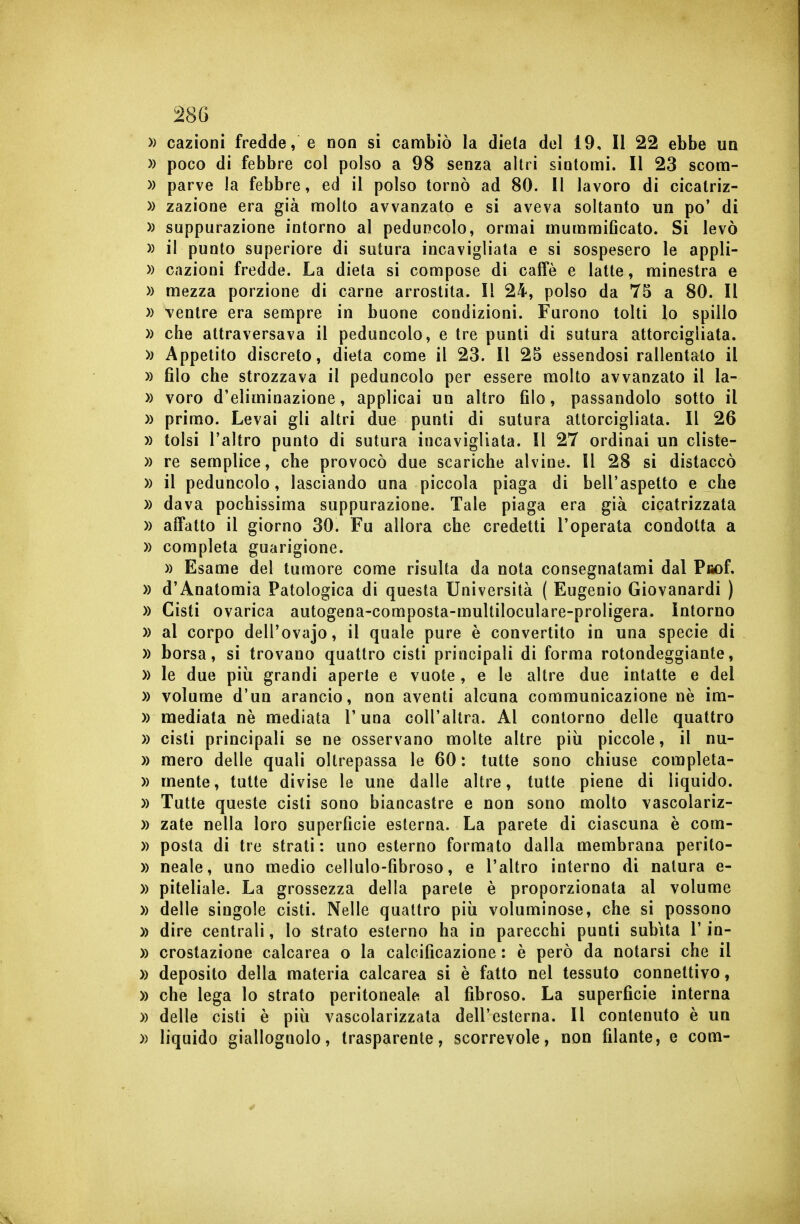 » cazioni fredde, e non si cambiò la dieta del 19, Il 22 ebbe un )) poco di febbre col polso a 98 senza altri sintomi. Il 23 scom- » parve la febbre, ed il polso tornò ad 80. 11 lavoro di cicatriz- )) zazione era già molto avvanzato e si aveva soltanto un po' di » suppurazione intorno al peduncolo, ormai mummificato. Si levò » il punto superiore di sutura incavigliata e si sospesero le appli- » cazioni fredde. La dieta si compose di caffè e latte, minestra e » mezza porzione di carne arrostita. Il 24, polso da 75 a 80. Il » ventre era sempre in buone condizioni. Furono tolti lo spillo » che attraversava il peduncolo, e tre punti di sutura attorcigliata. » Appetito discreto, dieta come il 23. Il 25 essendosi rallentalo il » filo che strozzava il peduncolo per essere molto avvanzato il la- » voro d'eliminazione, applicai un altro filo, passandolo sotto il » primo. Levai gli altri due punti di sutura attorcigliata. Il 26 » tolsi l'altro punto di sutura incavigliata. Il 27 ordinai un cliste- » re semplice, che provocò due scariche alvine. Il 28 si distaccò » il peduncolo, lasciando una piccola piaga di bell'aspetto e che » dava pochissima suppurazione. Tale piaga era già cicatrizzata » affatto il giorno 30. Fu allora che credetti l'operata condotta a )) completa guarigione. » Esame del tumore come risulta da nota consegnatami dal Pfiof. » d'Anatomia Patologica di questa Università ( Eugenio Giovanardi ) » Cisti ovarica autogena-composta-multiloculare-proligera. Intorno » al corpo dell'ovajo, il quale pure è convertito in una specie di )) borsa, si trovano quattro cisti principali di forma rotondeggiante, » le due pili grandi aperte e vuote , e le altre due intatte e del » volume d'un arancio, non aventi alcuna communicazione ne im- )) mediata nè mediata l'una coU'altra. Al contorno delle quattro )) cisti principali se ne osservano molte altre più piccole, il nu- » mero delle quali oltrepassa le 60 : tutte sono chiuse completa- » mente, tutte divise le une dalle altre, tutte piene di liquido. » Tutte queste cisti sono biancastre e non sono molto vascolariz- )) zate nella loro superfìcie esterna. La parete di ciascuna è com- » posta di tre strati: uno esterno formato dalla membrana perito- )) neale, uno medio cellulo-fibroso, e l'altro interno di natura e- » piteliale. La grossezza della parete è proporzionata al volume » delle singole cisti. Nelle quattro piii voluminose, che si possono )) dire centrali, lo strato esterno ha in parecchi punti subita l'in- )) crostazione calcarea o la calcificazione : è però da notarsi che il » deposito della materia calcarea si è fatto nel tessuto connettivo, » che lega lo strato peritoneale al fibroso. La superficie interna » delle cisti è più vascolarizzata dell'esterna. Il contenuto è un » liquido giallognolo, trasparente, scorrevole, non filante, e com-