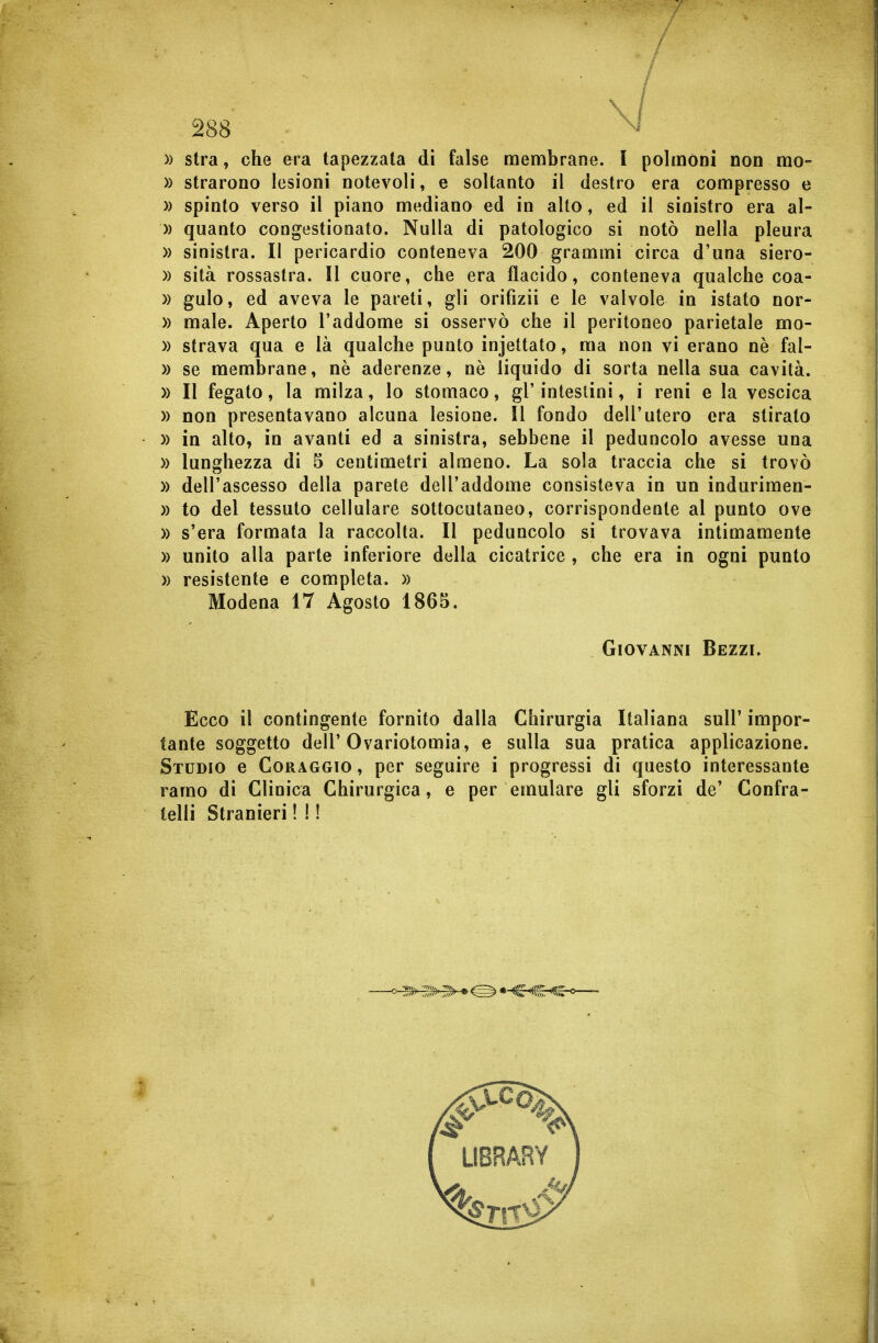 ■  / 288 )) stra, che era tapezzata di false membrane. I polmóni non mo- )) strarono lesioni notevoli, e soltanto il destro era compresso e » spinto verso il piano mediano ed in alto, ed il sinistro era al- » quanto congestionato. Nulla di patologico si notò nella pleura » sinistra. Il pericardio conteneva 200 grammi circa d'una siero- » sità rossastra. Il cuore, cbe era flacido, conteneva qualche coa- )) gulo, ed aveva le pareti, gli orifizii e le valvole in istato nor- )) male. Aperto l'addome si osservò che il peritoneo parietale mo- » strava qua e là qualche punto injettato, ma non vi erano nè fal- » se membrane, nè aderenze, nè liquido di sorta nella sua cavità. )) Il fegato, la milza, lo stomaco, gì' intestini, i reni e la vescica » non presentavano alcuna lesione. Il fondo dell'utero era stirato )) in alto, in avanti ed a sinistra, sebbene il peduncolo avesse una )) lunghezza di 5 centimetri almeno. La sola traccia che si trovò )) dell'ascesso della parete dell'addome consisteva in un indurimen- » to del tessuto cellulare sottocutaneo, corrispondente al punto ove )) s'era formata la raccolta. Il peduncolo si trovava intimamente » unito alla parte inferiore della cicatrice , che era in ogni punto » resistente e completa. )) Modena 17 Agosto 1865. Giovanni Bezzi. Ecco il contingente fornito dalla tante soggetto dell'Ovariotomia, e Studio e Coraggio , per seguire i ramo di Clinica Chirurgica, e per lelli Stranieri ! ! ! Chirurgia Italiana sull' impor- sulla sua pratica applicazione, progressi di questo interessante emulare gli sforzi de' Confra-