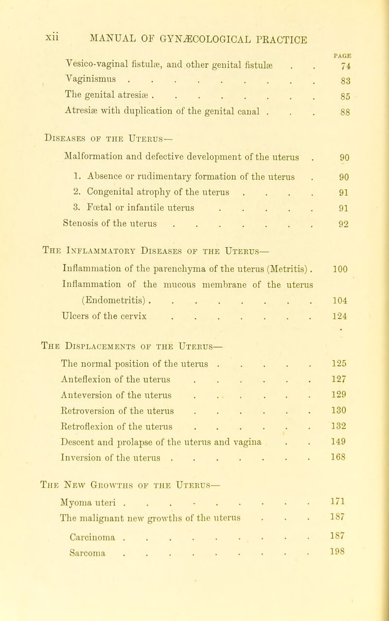 PAGE Vesico-vaginal fistula;, and other genital fistula? . . 74 Vaginismus 83 The genital atresia} . 85 Atresia? with duplication of the genital canal ... 88 Diseases of the Uterus— Malformation and defective development of the uterus . 90 1. Absence or rudimentary formation of the uterus . 90 2. Congenital atrophy of the uterus .... 91 3. Foetal or infantile uterus ..... 91 Stenosis of the uterus ....... 92 The Inflammatory Diseases of the Uterus— Inflammation of the parenchyma of the uterus (Metritis). 100 Inflammation of the mucous membrane of the uterus (Endometritis) 104 Ulcers of the cervix . . . . . . . 124 The Displacements of the Uterus— The normal position of the uterus . . . . . 125 Anteflexion of the uterus 127 Anteversion of the uterus . . . . . . 129 Retroversion of the uterus . . . . . . 130 Retroflexion of the uterus . . . . . . 132 Descent and prolapse of the uterus and vagina . . 149 Inversion of the uterus . 168 The New Grow ths op the Uterus— Myoma uteri . . 171 The malignant new growths of the uterus . . . 187 Carcinoma • • • 187 Sarcoma 198