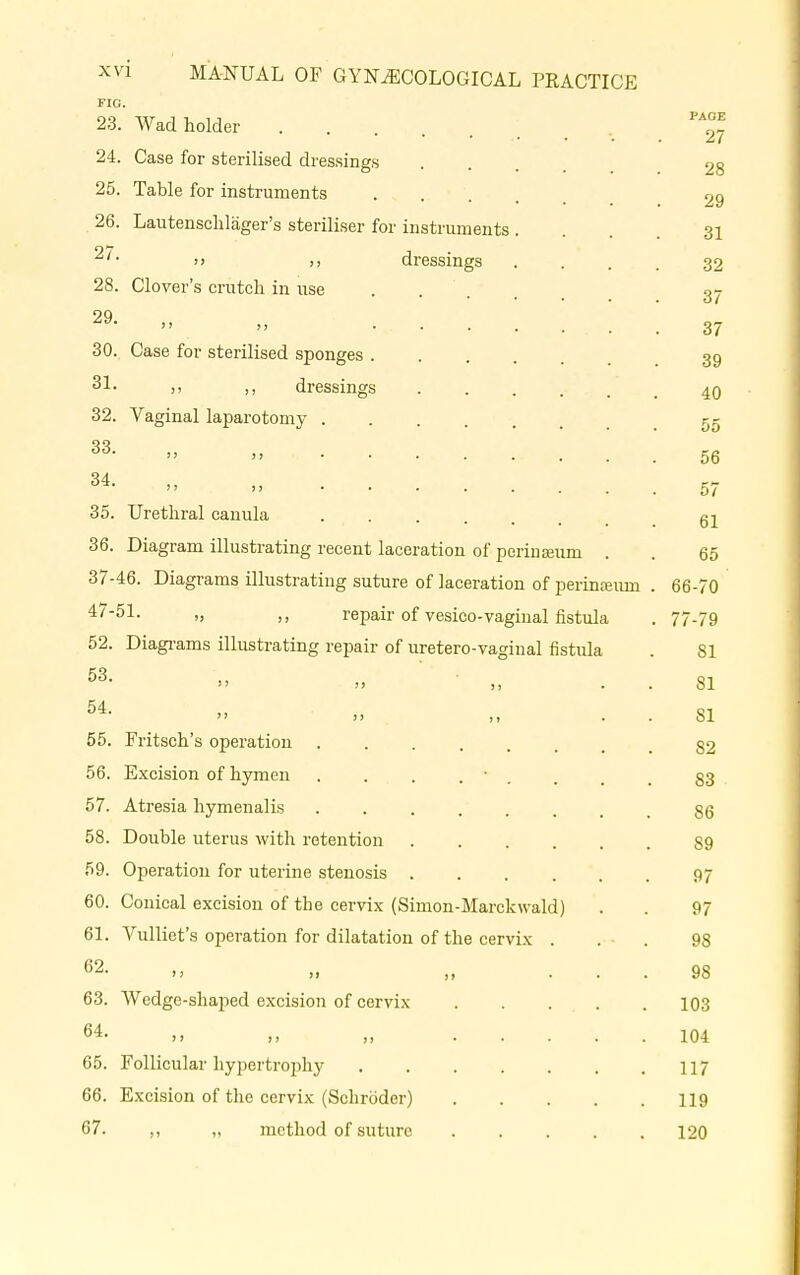 FIG. 23. Wad holder 24. Case for sterilised dressings 25. Table for instruments 26. Lautenschläger's steriliser for instruments  >, dressings 28. Clover's crutch in use 29- „ 30. Case for sterilised sponges . 31- ,, ,, dressings 32. Vaginal laparotomy . 33- „ . . 34. 35 36. 37 47- 52. 53. 54. 55. 56. 57. 58. 59. 60. 61. 62. 63. 64. 65. 66. 67. , Urethral canula Diagram illustrating recent laceration of perinaeum ■46. Diagrams illustrating suture of laceration of perinasiun '51- ,, repair of vesico-vaginal fistula Diagrams illustrating repair of uretero-vagiual fistula Fritsch's operation Excision of hymen Atresia hymenalis Double uterus with retention Operation for uterine stenosis Conical excision of the cervix (Simon-Marckwald) Vulliet's operation for dilatation of the cervix  >> )» Wedge-shaped excision of cervix Follicular hypertrophy Excision of the cervix (Schröder) ,, „ method of suture PAGE 27 28 29 31 32 37 37 39 40 55 56 57 61 65 66-70 77-79 81 81 SI 82 83 86 89 97 97 98 98 103 104 117 119 120