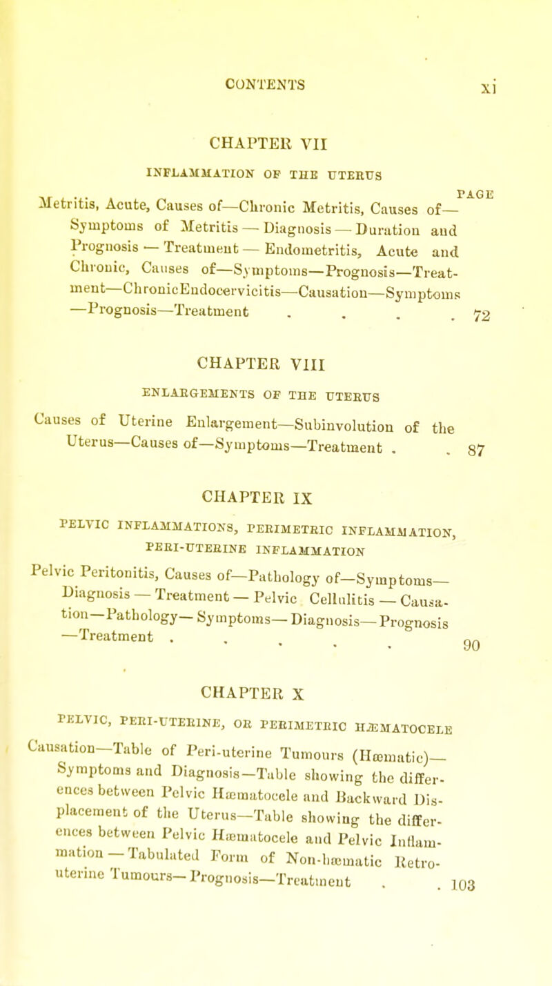 CHAPTER VII INFLAMMATION OF THE UTEEUS I Metritis, Acute, Causes of—Clironic Metritis, Causes of— Symptoms of Metritis — Diagnosis — Duration and Prognosis — Treatment — Endometritis, Acute and Chronic, Causes of—Symptoms—Prognosis—Treat- ment—ChronicEndocervicitis—Causation—Symptoms —Prognosis—Treatment .... CHAPTER VIII ENLARGEMENTS OF THE UTEEUS Causes of Uterine Enlargement—Subinvolution of the Uterus—Causes of—Symptoms—Treatment . , 87 CHAPTER IX PELVIC INFLAMMATIONS, PEEIMETEIC INFLAMMATION, PEEI-UTEEINE INFLAMMATION Pelvic Peritonitis, Causes of-Pathology of-Symptoms- Biagnosis — Treatment - Pelvic Cellulitis — Causa- tion-Pathology- Symptoms— Diagnosis—Prognosis —Treatment . . . . _ CHAPTER X PELVIC, PEEI-UTEEINE, OE PEEIMETEIC HiEMATOCELE Causation-Table of Peri-uterine Tumours (Hcematic)- Symptoms and Diagnosis-Table showing the differ- ences between Pelvic Ha;matoccle and Backward Dis- placement of the Uterus-Table showing the differ- ences between Pelvic Hicmatocele and Pelvic InHam- mat.on-Tabulated Form of Non-hematic Ketro- uterme Tumours-Prognosis-Treatment . 103