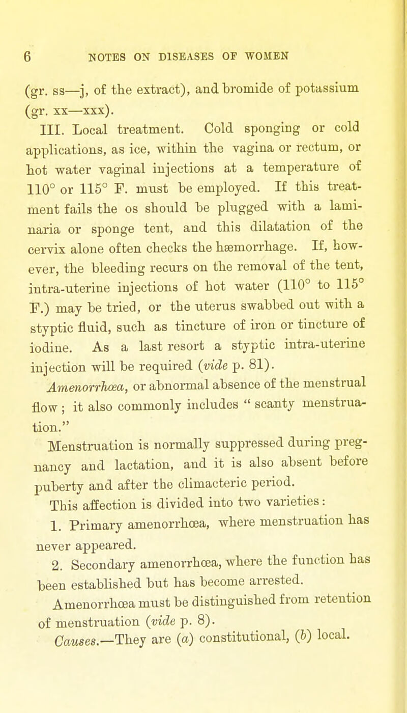 (gr. ss—j, of the extract), and bromide of potassium (gr. XX—xxx). III. Local treatment. Cold sponging or cold applications, as ice, within the vagina or rectum, or liot water vaginal injections at a temperature of 110° or 116° F. must be employed. If this treat- ment fails the os should be plugged with a lami- naria or sponge tent, and this dilatation of the cervix alone often checks the haemorrhage. If, how- ever, the bleeding recurs on the removal of the tent, intra-uterine injections of hot water (110° to 115 P.) may be tried, or the uterus swabbed out with a styptic fluid, such as tincture of iron or tincture of iodine. As a last resort a styptic intra-uterine injection will be required (vide p. 81). Amenoro-hoea, or abnormal absence of the menstrual flow ; it also commonly includes scanty menstrua- tion. Menstruation is normally suppressed during preg- nancy and lactation, and it is also absent before puberty and after the climacteric period. This affection is divided into two varieties: 1. Primary amenorrhoea, where menstruation has never appeared. 2. Secondary amenorrhoea, where the function has been established but has become arrested. Amenorrhoea must be distinguished from retention of menstruation (vide p. 8). Causes—They are (a) constitutional, (b) local.