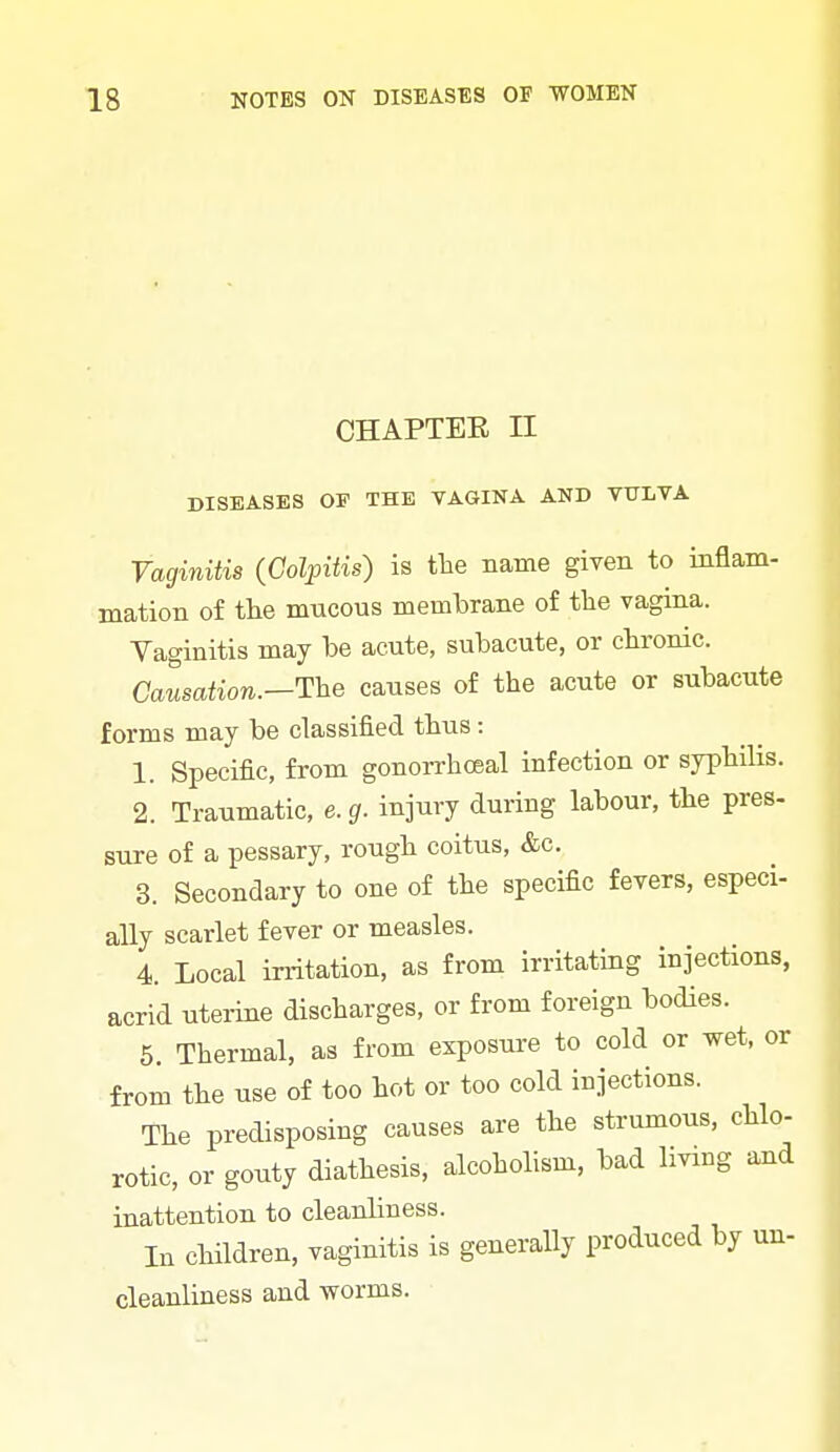 CHAPTER II DISEASES OP THE VAGINA AND VULVA Yaginitis {Colpitis) is the name given to inflam- mation of the mucous membrane of tlie vagina. Vaginitis may be acute, subacute, or chronic. Causation.—The causes of the acute or subacute forms may be classified thus : 1. Specific, from gonorrhoea! infection or syphilis. 2. Traumatic, e. g. injury during labour, the pres. sure of a pessary, rough coitus, &c. 3. Secondary to one of the specific fevers, especi- ally scarlet fever or measles. 4. Local irritation, as from irritating injections, acrid uterine discharges, or from foreign bodies. 5. Thermal, as from exposui-e to cold or wet, or from the use of too hot or too cold injections. The predisposing causes are the strumous, chlo- rotic, or gouty diathesis, alcohohsm, bad living and inattention to cleanliness. In children, vaginitis is generally produced by un- cleanliness and worms.