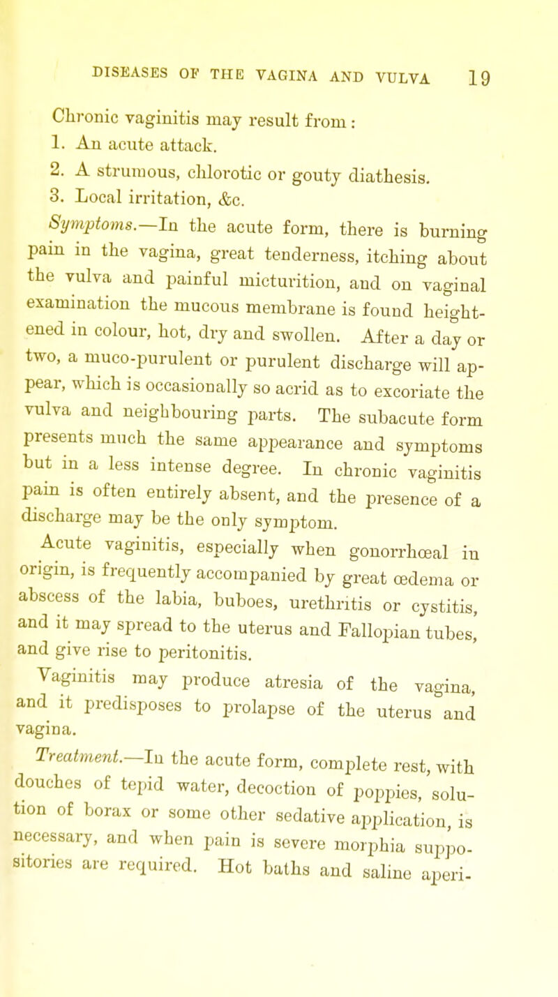 Chronic vaginitis may result from: 1. An acute attack. 2. A strumous, clilorotic or gouty diathesis. 3. Local irritation, &c. Symptoms.—la the acute form, there is burning pain in the vagina, great tenderness, itching about the vulva and painful micturition, and on vaginal examination the mucous membrane is found height- ened in colour, hot, dry and swollen. After a day or two, a muco-purulent or purulent discharge will ap- pear, which is occasionally so acrid as to excoriate the vulva and neighbouring parts. The subacute form presents much the same appearance and symptoms but in a less intense degree. In chronic vaginitis pain is often entirely absent, and the presence of a discharge may be the only symjitom. Acute vaginitis, especially when gonorrhceal in origin, is frequently accompanied by great oedema or abscess of the labia, buboes, urethritis or cystitis, and it may spread to the uterus and Fallopian tubes,' and give rise to peritonitis. Vaginitis may produce atresia of the vagina, and it predisposes to prolapse of the uterus ^and vagina. Treatment.—In the acute form, complete rest, with douches of tepid water, decoction of poppies, solu- tion of borax or some other sedative application, is necessary, and when pain is severe morphia suppo- sitories are required. Hot baths and saline aperi-